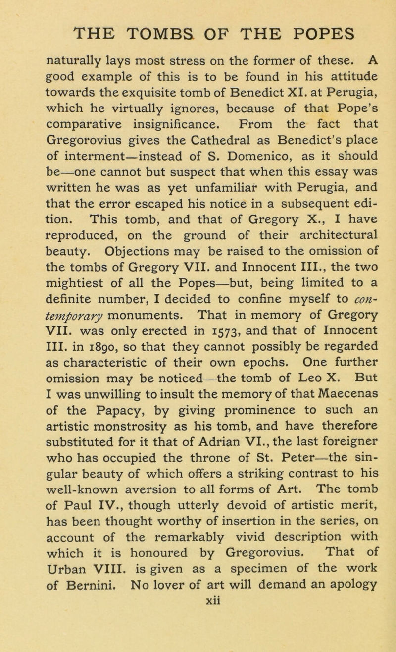 naturally lays most stress on the former of these. A good example of this is to be found in his attitude towards the exquisite tomb of Benedict XI. at Perugia, which he virtually ignores, because of that Pope’s comparative insignificance. From the fact that Gregorovius gives the Cathedral as Benedict’s place of interment—instead of S. Domenico, as it should be—one cannot but suspect that when this essay was written he was as yet unfamiliar with Perugia, and that the error escaped his notice in a subsequent edi- tion. This tomb, and that of Gregory X., I have reproduced, on the ground of their architectural beauty. Objections may be raised to the omission of the tombs of Gregory VII. and Innocent III., the two mightiest of all the Popes—but, being limited to a definite number, I decided to confine myself to Con- temporary monuments. That in memory of Gregory VII. was only erected in 1573, and that of Innocent III. in 1890, so that they cannot possibly be regarded as characteristic of their own epochs. One further omission may be noticed—the tomb of Leo X. But I was unwilling to insult the memory of that Maecenas of the Papacy, by giving prominence to such an artistic monstrosity as his tomb, and have therefore substituted for it that of Adrian VI., the last foreigner who has occupied the throne of St. Peter—the sin- gulär beauty of which offers a striking contrast to his well-known aversion to all forms of Art. The tomb of Paul IV., though utterly devoid of artistic merit, has been thought worthy of insertion in the series, on account of the remarkably vivid description with which it is honoured by Gregorovius. That of Urban VIII. is given as a specimen of the work of Bernini. No lover of art will demand an apology