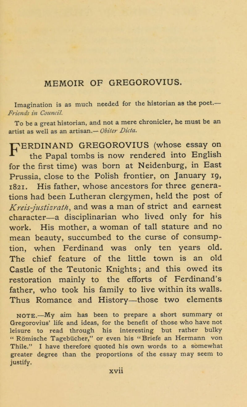 Imagination is as much needed for the historian as the poet. Friends in Council. To be a great historian, and not a mere chronicler, he must be an artist as well as an artisan.— Obiter Dicta. T^ERDINAND GREGOROVIUS (whose essay on * the Papal tombs is now rendered into English for the first time) was born at Neidenburg, in East Prussia, close to the Polish frontier, on January 19, 1821. His father, whose ancestors for three genera- tions had been Lutheran clergymen, held the post of Kreis-justizrath, and was a man of strict and earnest character—a disciplinarian who lived only for his work. His mother, a woman of tall stature and no mean beauty, succumbed to the curse of consump- tion, when Ferdinand was only ten years old. The chief feature of the little town is an old Castle of the Teutonic Knights; and this owed its restoration mainly to the efforts of Ferdinand’s father, who took his family to live within its walls. Thus Romance and History—those two elements NOTE.—My aim has been to prepare a short summary 01 Gregorovius’ life and ideas, for the benefit of those who have not leisure to read through his interesting but rather bulky “ Römische Tagebücher,” or even his “Briefe an Hermann von Thile.” I have therefore quoted his own words to a somewhat greater degree than the proportions of the essay may seem to justify.