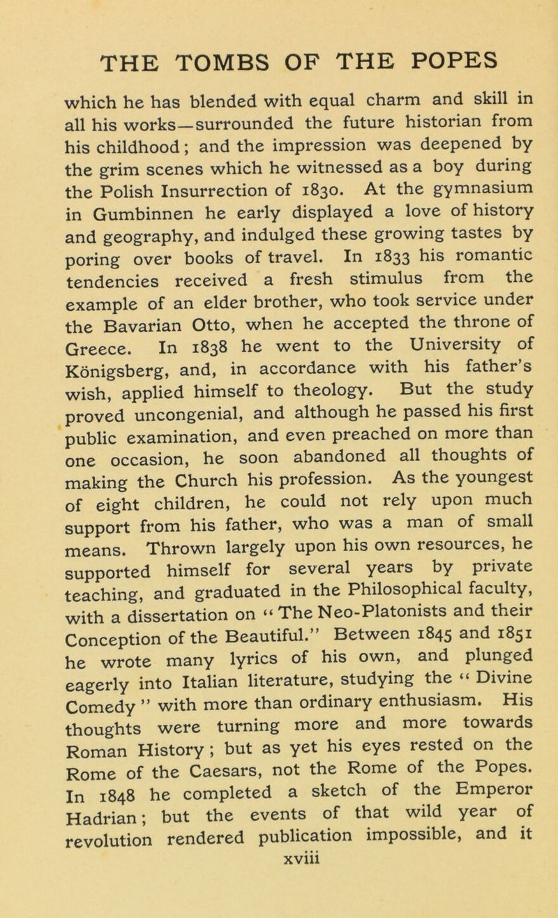 which he has blended with equal charm and skill in all his works—surrounded the future historian from his childhood; and the impression was deepened by the grim scenes which he witnessed as a boy during the Polish Insurrection of 1830. At the gymnasium in Gumbinnen he early displayed a love of history and geography, and indulged these growing tastes by poring over books of travel. In 1833 his romantic tendencies received a fresh Stimulus frcm the example of an elder brother, who took Service under the Bavarian Otto, when he accepted the throne of Greece. In 1838 he went to the University of Königsberg, and, in accordance with his father’s wish, applied himself to theology. But the study proved uncongenial, and although he passed his first public examination, and even preached on more than one occasion, he soon abandoned all thoughts of making the Church his profession. As the youngest of eight children, he could not rely upon much Support from his father, who was a man of small means. Thrown largely upon his own resources, he supported himself for several years by private teaching, and graduated in the Philosophical faculty, with a dissertation on “ The Neo-Platonists and their Conception of the Beautiful.” Between 1845 and 1851 he wrote many lyrics of his own, and plunged eagerly into Italian literature, studying the “ Divine Comedy ” with more than ordinary enthusiasm. His thoughts were turning more and more towards Roman History; but as yet his eyes rested on the Rome of the Caesars, not the Rome of the Popes. In 1848 he completed a sketch of the Emperor Hadrian; but the events of that wild year of revolution rendered publication impossible, and it