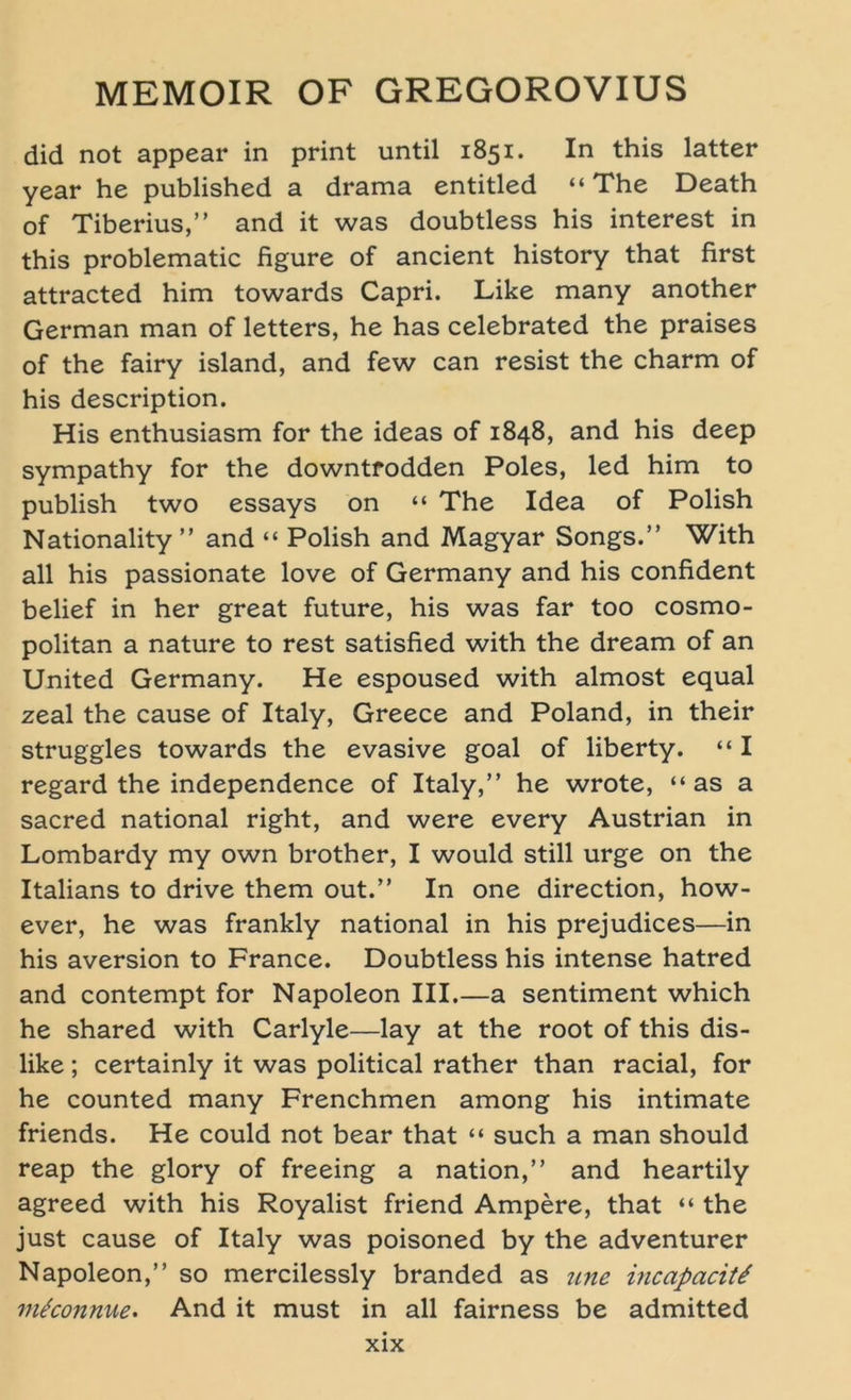 did not appear in print until 1851. In this latter year he published a drama entitled “The Death of Tiberius,” and it was doubtless his interest in this problematic figure of ancient history that first attracted him towards Capri. Like many another German man of letters, he has celebrated the praises of the fairy island, and few can resist the charm of his description. His enthusiasm for the ideas of 1848, and his deep sympathy for the downtrodden Poles, led him to publish two essays on “ The Idea of Polish Nationality ” and “ Polish and Magyar Songs.” With all his passionate love of Germany and his confident belief in her great future, his was far too cosmo- politan a nature to rest satisfied with the dream of an United Germany. He espoused with almost equal zeal the cause of Italy, Greece and Poland, in their struggles towards the evasive goal of liberty. “ I regard the independence of Italy,” he wrote, “ as a sacred national right, and were every Austrian in Lombardy my own brother, I would still urge on the Italians to drive them out.” In one direction, how- ever, he was frankly national in his prejudices—in his aversion to France. Doubtless his intense hatred and contempt for Napoleon III.—a sentiment which he shared with Carlyle—lay at the root of this dis- like; certainly it was political rather than racial, for he counted many Frenchmen among his intimate friends. He could not bear that “ such a man should reap the glory of freeing a nation,” and heartily agreed with his Royalist friend Ampere, that “ the just cause of Italy was poisoned by the adventurer Napoleon,” so mercilessly branded as une incapaciti mtconnue. And it must in all fairness be admitted