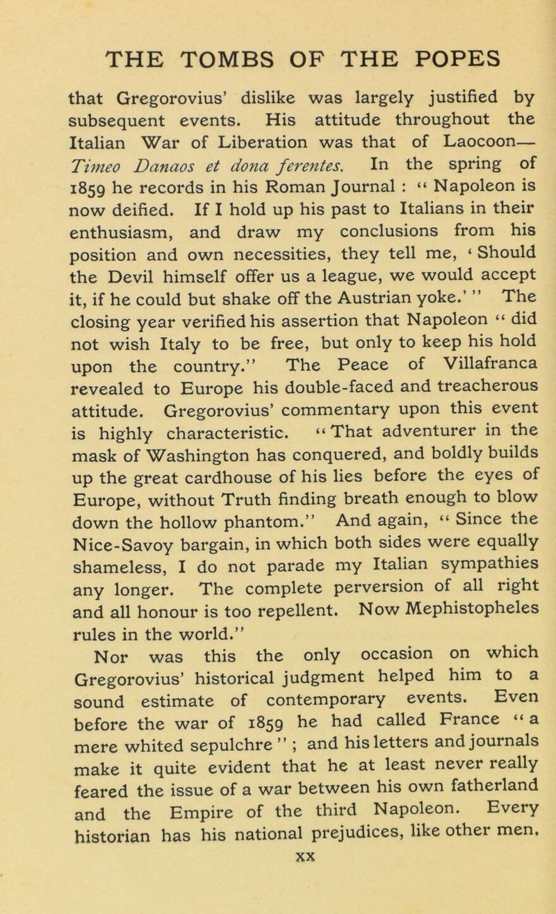 that Gregorovius’ dislike was largely justified by subsequent events. His attitude throughout the Italian War of Liberation was that of Laocoon— Timeo Danaos et dona ferentes. In the spring of 1859 he records in his Roman Journal : “ Napoleon is now deified. If I hold up his past to Italians in their enthusiasm, and draw my conclusions from his Position and own necessities, they teil me, ‘ Should the Devil himself offer us a league, we would accept it, if he could but shake off the Austrian yoke.’ ” The closing year verifiedhis assertion that Napoleon “ did not wish Italy to be free, but only to keep his hold upon the country.” The Peace of Villafranca revealed to Europe his double-faced and treacherous attitude. Gregorovius’ commentary upon this event is highly characteristic. “That adventurer in the mask of Washington has conquered, and boldly builds up the great cardhouse of his lies before the eyes of Europe, without Truth finding breath enough to blow down the hollow phantom.” And again, “ Since the Nice-Savoy bargain, in which both sides were equally shameless, I do not parade my Italian sympathies any longer. The complete perversion of all right and all honour is too repellent. Now Mephistopheles rules in the world.” Nor was this the only occasion on which Gregorovius’ historical judgment helped him to a sound estimate of Contemporary events. Even before the war of 1859 he had called France “ a mere whited sepulchre ” ; and hisletters and journals make it quite evident that he at least never really feared the issue of a war between his own fatherland and the Empire of the third Napoleon. Every historian has his national prejudices, like other men,