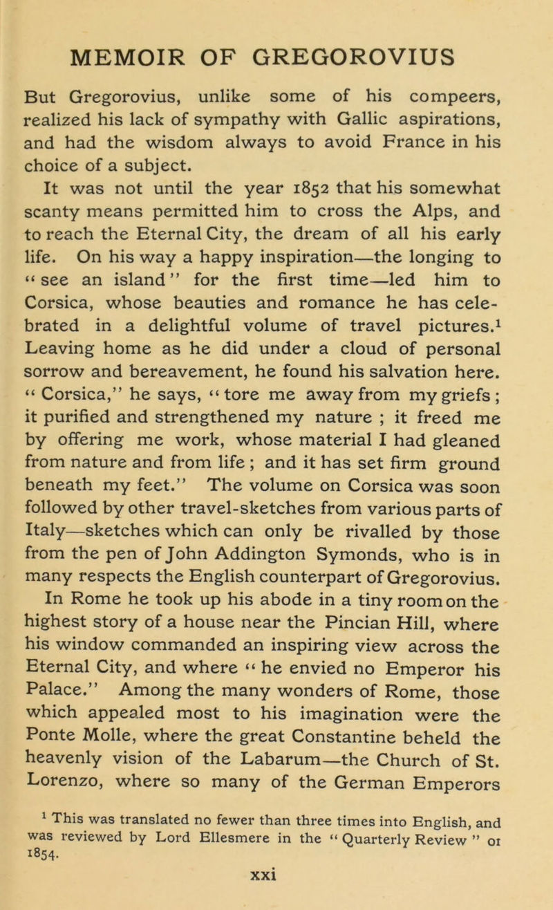 But Gregorovius, unlike some of his compeers, realized his lack of sympathy with Gallic aspirations, and had the wisdom always to avoid France in his choice of a subject. It was not until the year 1852 that his somewhat scanty means permitted him to cross the Alps, and to reach the Eternal City, the dream of all his early life. On his way a happy inspiration—the longing to “ see an island ” for the first time—led him to Corsica, whose beauties and romance he has cele- brated in a delightful volume of travel pictures.1 Leaving home as he did under a cloud of personal sorrow and bereavement, he found his salvation here. “ Corsica,” he says, “ tore me away from mygriefs; it purified and strengthened my nature ; it freed me by offering me work, whose material I had gleaned from nature and from life ; and it has set firm ground beneath my feet.” The volume on Corsica was soon followed by other travel-sketches from various parts of Italy—Sketches which can only be rivalled by those from the pen of John Addington Symonds, who is in many respects the English counterpart of Gregorovius. In Rome he took up his abode in a tiny roomon the highest story of a house near the Pincian Hill, where his window commanded an inspiring view across the Eternal City, and where “ he envied no Emperor his Palace.” Among the many wonders of Rome, those which appealed most to his imagination were the Ponte Molle, where the great Constantine beheld the heavenly vision of the Labarum—the Church of St. Lorenzo, where so many of the German Emperors 1 This was translated no fewer than three times into English, and was reviewed by Lord Ellesmere in the “ Quarterly Review ” ot i854-