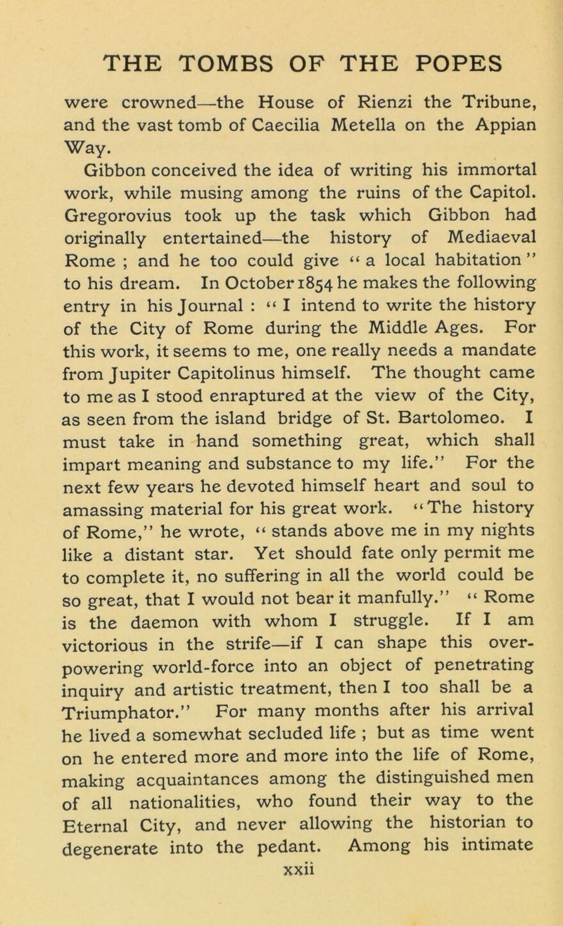 were crowned—the House of Rienzi the Tribüne, and the vast tomb of Caecilia Metella on the Appian Way. Gibbon conceived the idea of writing his immortal work, while musing among the ruins of the Capitol. Gregorovius took up the task which Gibbon had originally entertained—the history of Mediaeval Rome ; and he too could give “a local habitation ” to his dream. In October 1854 he makes the following entry in his Journal : “I intend to write the history of the City of Rome during the Middle Ages. For this work, it seems to me, one really needs a mandate from Jupiter Capitolinus himself. The thought came to me as I stood enraptured at the view of the City, as seen from the island bridge of St. Bartolomeo. I must take in hand something great, which shall impart meaning and substance to my life.” For the next few years he devoted himself heart and soul to amassing material for his great work. “The history of Rome,” he wrote, “ Stands above me in my nights like a distant star. Yet should fate only permit me to complete it, no suffering in all the world could be so great, that I would not bear it manfully.” “ Rome is the daemon with whom I struggle. If I am victorious in the strife—if I can shape this over- powering world-force into an object of penetrating inquiry and artistic treatment, then I too shall be a Triumphator.” For many months after his arrival he lived a somewhat secluded life ; but as time went on he entered more and more into the life of Rome, making acquaintances among the distinguished men of all nationalities, who found their way to the Eternal City, and never allowing the historian to degenerate into the pedant. Among his intimate