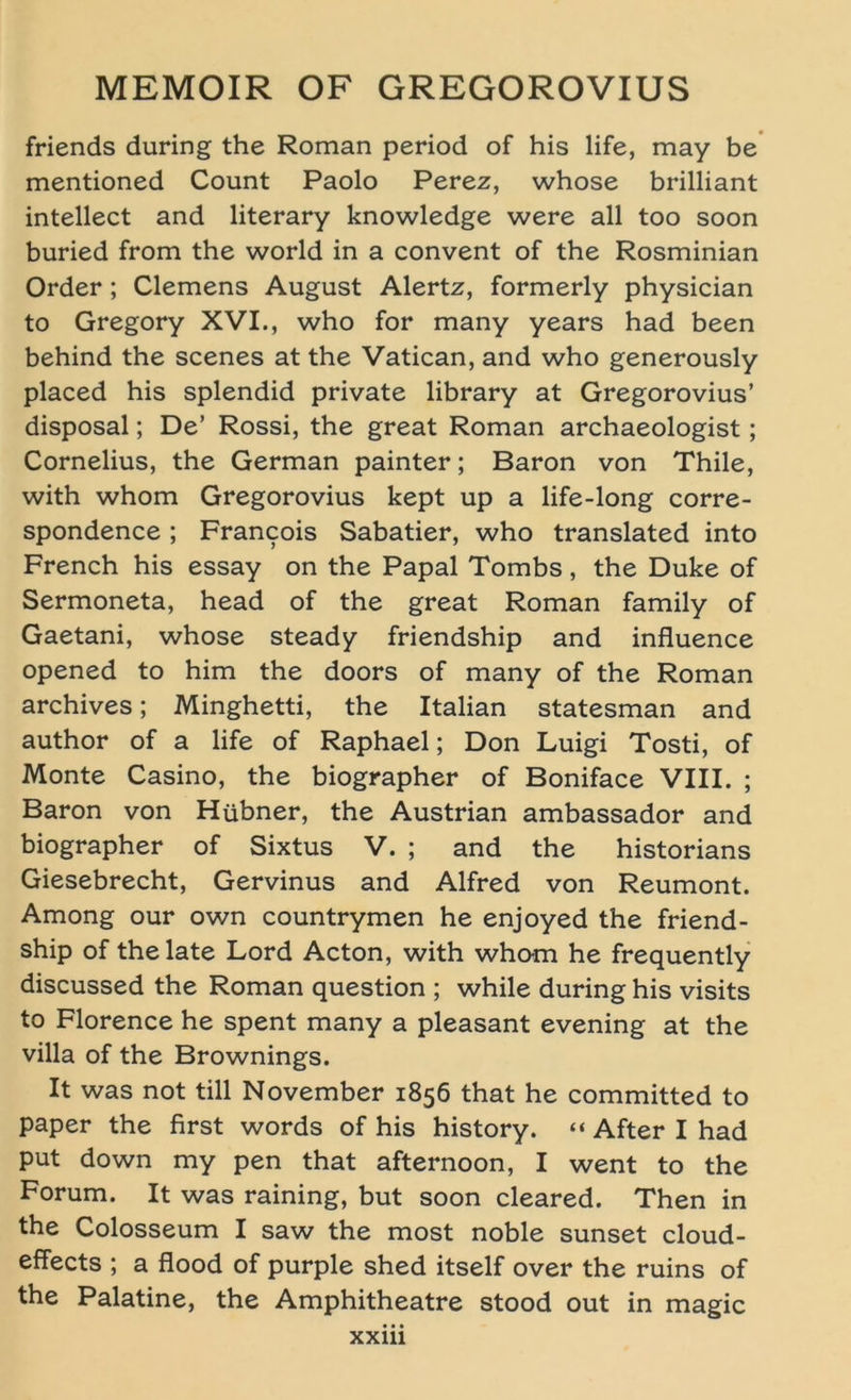 friends during the Roman period of his life, may be mentioned Count Paolo Perez, whose brilliant intellect and literary knowledge were all too soon buried from the world in a convent of the Rosminian Order; Clemens August Alertz, formerly physician to Gregory XVI., who for many years had been behind the scenes at the Vatican, and who generously placed his splendid private library at Gregorovius’ disposal; De’ Rossi, the great Roman archaeologist; Cornelius, the German painter; Baron von Thile, with whom Gregorovius kept up a life-long corre- spondence ; Francois Sabatier, who translated into French his essay on the Papal Tombs, the Duke of Sermoneta, head of the great Roman family of Gaetani, whose steady friendship and influence opened to him the doors of many of the Roman archives; Minghetti, the Italian statesman and author of a life of Raphael; Don Luigi Tosti, of Monte Casino, the biographer of Boniface VIII. ; Baron von Hübner, the Austrian ambassador and biographer of Sixtus V. ; and the historians Giesebrecht, Gervinus and Alfred von Reumont. Among our own countrymen he enjoyed the friend- ship of the late Lord Acton, with whom he frequently discussed the Roman question ; while during his visits to Florence he spent many a pleasant evening at the villa of the Brownings. It was not tili November 1856 that he committed to paper the first words of his history. “ After I had put down my pen that afternoon, I went to the Forum. It was raining, but soon cleared. Then in the Colosseum I saw the most noble sunset cloud- effects ; a flood of purple shed itself over the ruins of the Palatine, the Amphitheatre stood out in magic XXlll