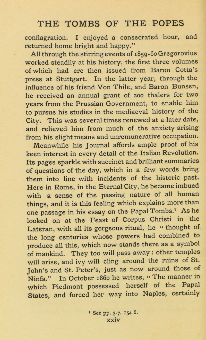 conflagration. I enjoyed a consecrated hour, and returned home bright and happy.” All through the stirringevents of 1859-60 Gregorovius worked steadily at his history, the first three volumes of which had ere then issued from Baron Cotta’s press at Stuttgart. In the latter year, through the influence of his friend Von Thile, and Baron Bunsen, he received an annual grant of 200 thalers for two years from the Prussian Government, to enable him to pursue his studies in the mediaeval history of the City. This was several times renewed at a later date, and relieved him from much of the anxiety arising from his slight means and unremunerative occupation. Meanwhile his Journal affords ample proof of his keen interest in every detail of the Italian Revolution. Its pages sparkle with succinct and brilliant summaries of questions of the day, which in a few words bring them into line with incidents of the historic past. Here in Rome, in the Eternal City, he became imbued with a sense of the passing nature of all human things, and it is this feeling which explains more than one passage in his essay on the PapalTombs.1 As he looked on at the Feast of Corpus Christi in the Lateran, with all its gorgeous ritual, he “ thought of the long centuries whose powers had combined to produce all this, which now Stands there as a Symbol of mankind. They too will pass away : other temples will arise, and ivy will cling around the ruins of St. John’s and St. Peter’s, just as now around those of Ninfa.” In October 1860 he writes, “ The manner in which Piedmont possessed herseif of the Papal States, and forced her way into Naples, certainly 1 See pp. 3-7, 154-6-