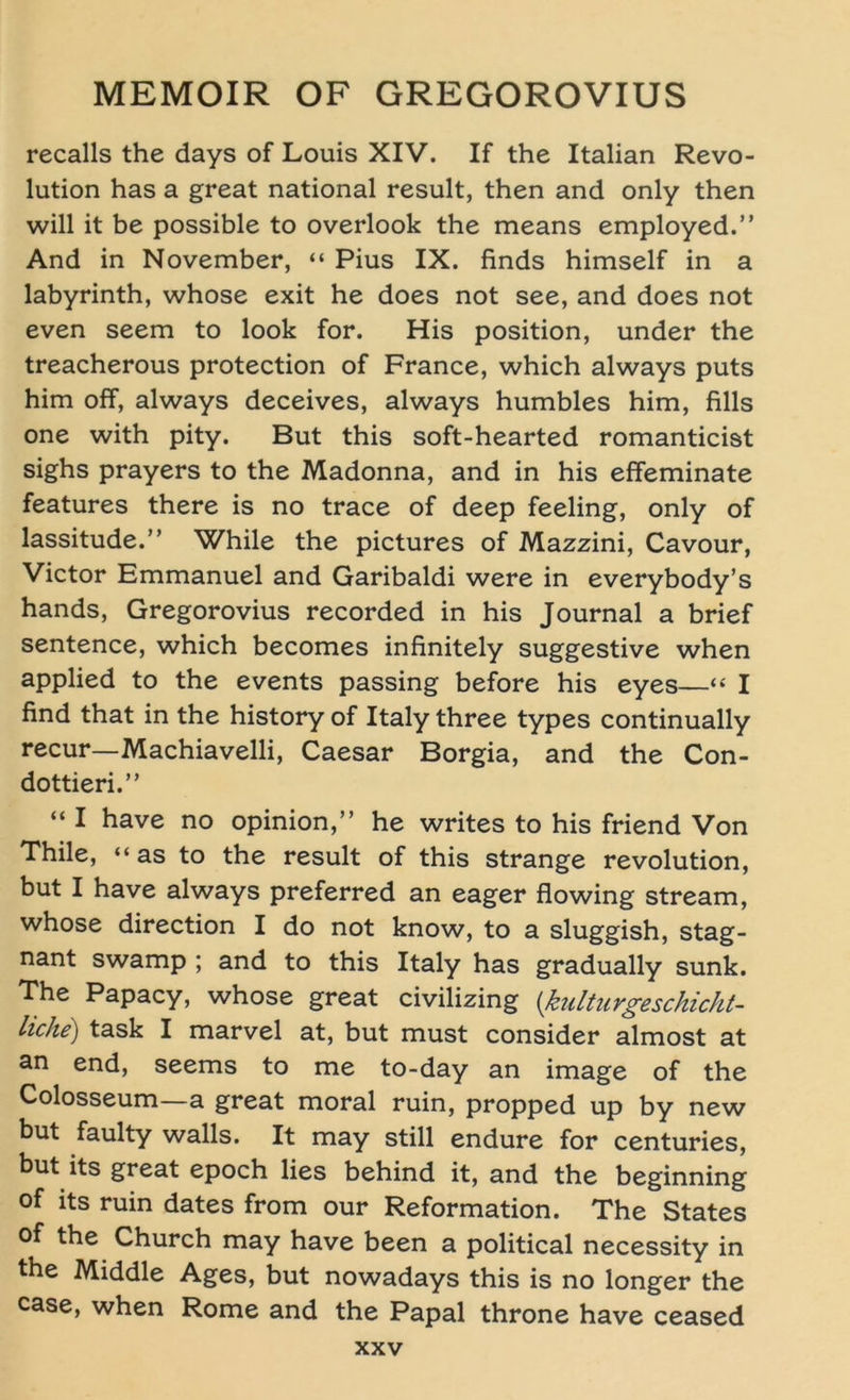 recalls the days of Louis XIV. If the Italian Revo- lution has a great national result, then and only then will it be possible to overlook the means employed.” And in November, “ Pius IX. finds himself in a labyrinth, whose exit he does not see, and does not even seem to look for. His position, under the treacherous protection of France, which always puts him off, always deceives, always humbles him, fills one with pity. But this soft-hearted romanticist sighs prayers to the Madonna, and in his effeminate features there is no trace of deep feeling, only of lassitude.” While the pictures of Mazzini, Cavour, Victor Emmanuel and Garibaldi were in everybody’s hands, Gregorovius recorded in his Journal a brief sentence, which becomes infinitely suggestive when applied to the events passing before his eyes—« I find that in the history of Italy three types continually recur—Machiavelli, Caesar Borgia, and the Con- dottieri.” “ I have no opinion,” he writes to his friend Von Thile, “as to the result of this stränge revolution, but I have always preferred an eager flowing stream, whose direction I do not know, to a sluggish, stag- nant swamp ; and to this Italy has gradually sunk. The Papacy, whose great civilizing (kulturgeschicht- liche) task I marvel at, but must consider almost at an end, seems to me to-day an image of the Colosseum—a great moral ruin, propped up by new but faulty walls. It may still endure for centuries, but its great epoch lies behind it, and the beginning of its ruin dates from our Reformation. The States of the Church may have been a political necessity in the Middle Ages, but nowadays this is no longer the case, when Rome and the Papal throne have ceased