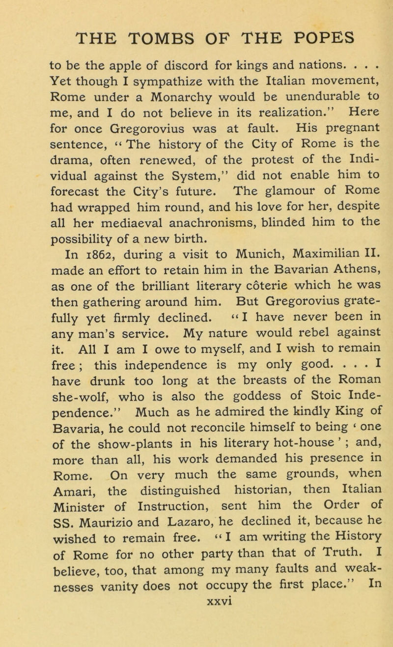 to be the apple of discord for kings and nations. . . . Yet though I sympathize with the Italian movement, Rome under a Monarchy would be unendurable to me, and I do not believe in its realization.” Here for once Gregorovius was at fault. His pregnant sentence, “ The history of the City of Rome is the drama, often renewed, of the protest of the Indi- vidual against the System,” did not enable him to forecast the City’s future. The glamour of Rome had wrapped him round, and his love for her, despite all her mediaeval anachronisms, blinded him to the possibility of a new birth. In 1862, during a visit to Munich, Maximilian II. made an effort to retain him in the Bavarian Athens, as one of the brilliant literary coterie which he was then gathering around him. But Gregorovius grate- fully yet firmly declined. “ I have never been in any man’s Service. My nature would rebel against it. All I am I owe to myself, and I wish to remain free; this independence is my only good. ... I have drunk too long at the breasts of the Roman she-wolf, who is also the goddess of Stoic Inde- pendence.” Much as he admired the kindly King of Bavaria, he could not reconcile himself to being « one of the show-plants in his literary hot-house ’ ; and, more than all, his work demanded his presence in Rome. On very much the same grounds, when Amari, the distinguished historian, then Italian Minister of Instruction, sent him the Order of SS. Maurizio and Lazaro, he declined it, because he wished to remain free. “I am writing the History of Rome for no other party than that of Truth. I believe, too, that among my many faults and weak- nesses vanity does not occupy the first place.” In