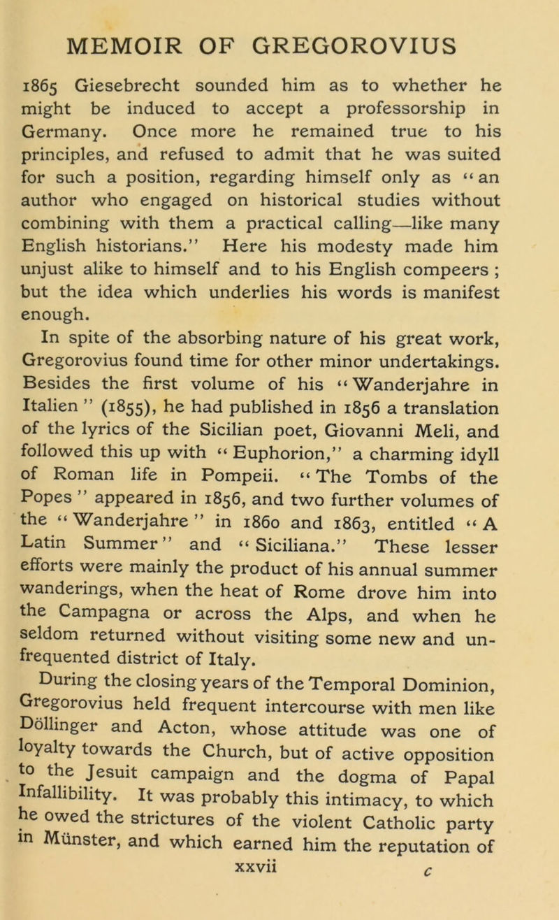 1865 Giesebrecht sounded him as to whether he might be induced to accept a professorship in Germany. Once more he remained true to his principles, and refused to admit that he was suited for such a position, regarding himself only as “ an author who engaged on historical studies without combining with them a practical calling—like many English historians.” Here his modesty made him unjust alike to himself and to his English compeers ; but the idea which underlies his words is manifest enough. In spite of the absorbing nature of his great work, Gregorovius found time for other minor undertakings. Besides the first volume of his “Wanderjahre in Italien ” (1855), he had published in 1856 a translation of the lyrics of the Sicilian poet, Giovanni Meli, and followed this up with “ Euphorion,” a charming idyll of Roman life in Pompeii. “ The Tombs of the Popes ” appeared in 1856, and two further volumes of the “ Wanderjahre ” in 1860 and 1863, entitled “ A Latin Summer” and “ Siciliana.” These lesser efforts were mainly the product of his annual summer wanderings, when the heat of Rome drove him into the Campagna or across the Alps, and when he seldom returned without visiting some new and un- frequented district of Italy. Düring the closing years of the Temporal Dominion, Gregorovius held frequent intercourse with men like Döllinger and Acton, whose attitude was one of loyalty towards the Church, but of active Opposition to the Jesuit campaign and the dogma of Papal Infallibility. It was probably this intimacy, to which he owed the strictures of the violent Catholic party in Münster, and which earned him the reputation of