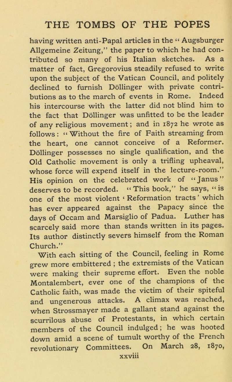 having written anti-Papal articles in the “ Augsburger Allgemeine Zeitung,” the paper to which he had con- tributed so many of his Italian sketches. As a matter of fact, Gregorovius steadily refused to write upon the subject of the Vatican Council, and politely declined to furnish Döllinger with private contri- butions as to the march of events in Rome. Indeed his intercourse with the latter did not blind him to the fact that Döllinger was unfitted to be the leader of any religious movement; and in 1872 he wrote as follows: “Without the fire of Faith Streaming from the heart, one cannot conceive of a Reformer. Döllinger possesses no single qualification, and the Old Catholic movement is only a trifling upheaval, whose force will expend itself in the lecture-room.” His opinion on the celebrated work of “Janus” deserves to be recorded. “ This book,” he says, “ is one of the most violent ‘ Reformation tracts ’ which has ever appeared against the Papacy since the days of Occam and Marsiglio of Padua. Luther has scarcely said more than Stands written in its pages. Its author distinctly severs himself from the Roman Church.” With each sitting of the Council, feeling in Rome grew more embittered ; the extremists of the Vatican were making their supreme effort. Even the noble Montalembert, ever one of the Champions of the Catholic faith, was made the victim of their spiteful and ungenerous attacks. A climax was reached, when Strossmayer made a gallant stand against the scurrilous abuse of Protestants, in which certain members of the Council indulged, he was hooted down amid a scene of tumult worthy of the French revolutionary Committees. On IVIarch 28, 1870,