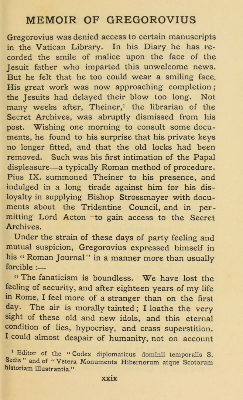 Gregorovius was denied access to certain manuscripts in the Vatican Library. In his Diary he has re- corded the smile of malice upon the face of the Jesuit father who imparted this unwelcome news. But he feit that he too could wear a smiling face. His great work was now approaching completion ; the Jesuits had delayed their blow too long. Not many weeks after, Theiner,1 the librarian of the Secret Archives, was abruptly dismissed from his post. Wishing one morning to consult some docu- ments, he found to his surprise that his private keys no longer fitted, and that the old locks had been removed. Such wras his first intimation of the Papal displeasure—a typically Roman method of procedure. Pius IX. summoned Theiner to his presence, and indulged in a long tirade against him for his dis- loyalty in supplying Bishop Strössmayer with docu- ments about the Tridentine Council, and in per- mitting Lord Acton to gain access to the Secret Archives. Under the strain of these days of party feeling and mutual suspicion, Gregorovius expressed himself in his “ Roman Journal” in a manner more than usually forcible :— “ The fanaticism is boundless. We have lost the feeling of security, and after eighteen years of my life in Rome, I feel more of a stranger than on the first day. The air is morally tainted; I loathe the very sight of these old and new idols, and this eternal condition of lies, hypocrisy, and crass Superstition. I could almost despair of humanity, not on account 1 Editor of the “ Codex diplomaticus dominii temporalis S. Sedis ” and of “Vetera Monumenta Hibernorum atque Scotorum historiam illustrantia.”