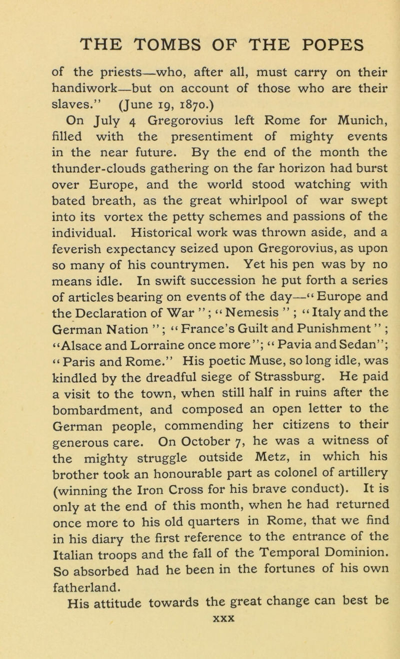 of the priests—who, after all, must carry on their handiwork—but on account of those who are their slaves.” (June 19, 1870.) On July 4 Gregorovius left Rome for Munich, filled with the presentiment of mighty events in the near future. By the end of the month the thunder-clouds gathering on the far horizon had burst over Europe, and the world stood watching with bated breath, as the great Whirlpool of war swept into its vortex the petty schemes and passions of the individual. Historical work was thrown aside, and a feverish expectancy seized upon Gregorovius, as upon so many of his countrymen. Yet his pen was by no means idle. In swift succession he put forth a series of articlesbearing on events of the day—“Europe and the Declaration of War ”; “ Nemesis ” ; “ Italy and the German Nation ” ; “ France’s Guilt and Punishment ” ; “Alsace and Lorraine once more”; “ Pavia and Sedan”; “ Paris and Rome.” His poetic Muse, so long idle, was kindled by the dreadful siege of Strassburg. He paid a visit to the town, when still half in ruins after the bombardment, and composed an open letter to the German people, commending her citizens to their generous care. On October 7, he was a witness of the mighty struggle outside Metz, in which his brother took an honourable part as colonel of artillery (winning the Iron Cross for his brave conduct). It is only at the end of this month, when he had returned once more to his old quarters in Rome, that we find in his diary the first reference to the entrance of the Italian troops and the fall of the Temporal Dominion. So absorbed had he been in the fortunes of his own fatherland. His attitude towards the great change can best be