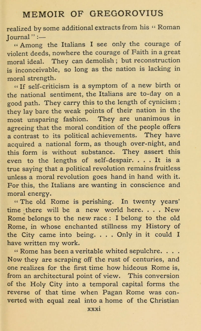 realized bysome additional extracts from his “ Roman Journal ” :— “ Among the Italians I see only the courage of violent deeds, nowhere the courage of Faith in a great moral ideal. They can demolish ; but reconstruction is inconceivable, so long as the nation is lacking in moral strength. “If self-criticism is a Symptom of a new birth ot the national sentiment, the Italians are to-day on a good path. They carry this to the length of cynicism ; they lay bare the weak points of their nation in the most unsparing fashion. They are unanimous in agreeing that the moral condition of the people offers a contrast to its political achievements. They have acquired a national form, as though over-night, and this form is without substance. They assert this even to the lengths of self-despair. . . . It is a true saying that a political revolution remains fruitless unless a moral revolution goes hand in hand with it. For this, the Italians are wanting in conscience and moral energy. “ The old Rome is perishing. In twenty years’ time there will be a new world here. . . . New Rome belongs to the new race : I belong to the old Rome, in whose enchanted stillness my History of the City came into being. . . . Only in it could I have written my work. “ Rome has been a veritable whited sepulchre. . . . Now they are scraping off the rust of centuries, and one realizes for the first time how hideous Rome is, from an architectural point of view. This conversion of the Holy City into a temporal Capital forms the reverse of that time when Pagan Rome was con- verted with equal zeal into a home of the Christian