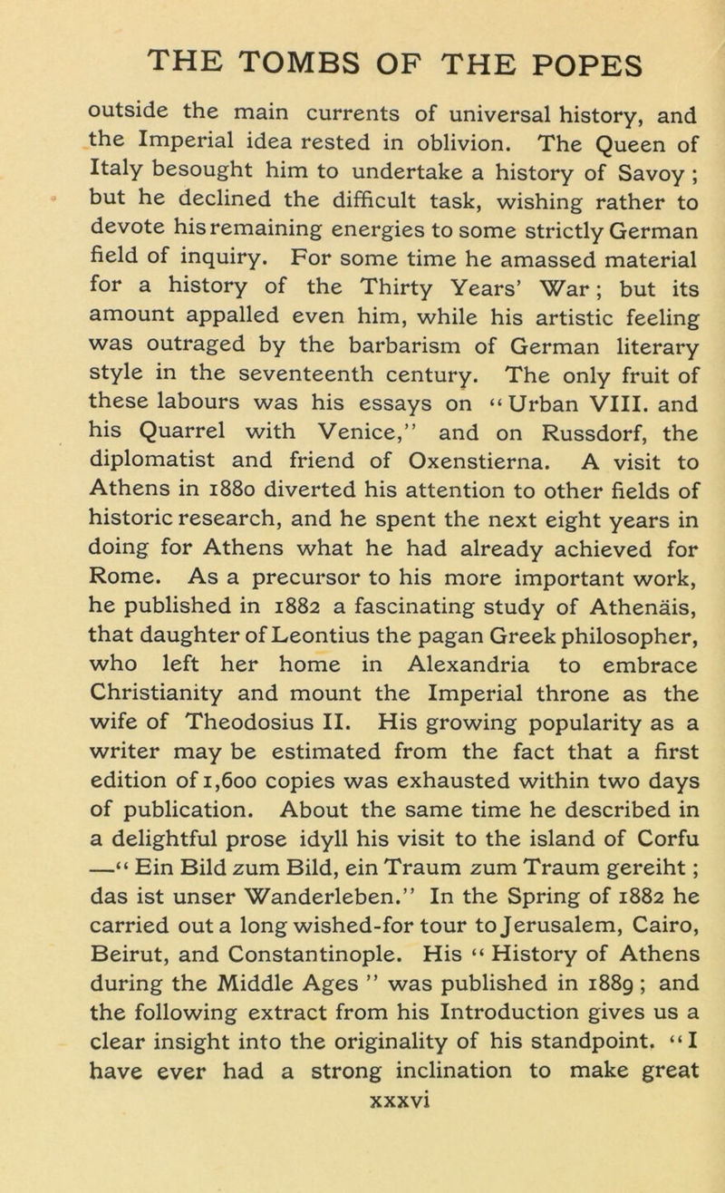 outside the main currents of universal history, and the Imperial idea rested in oblivion. The Queen of Italy besought him to undertake a history of Savoy ; but he declined the difficult task, wishing rather to devote hisremaining energies to some strictly German field of inquiry. For some time he amassed material for a history of the Thirty Years’ War; but its amount appalled even him, while his artistic feeling was outraged by the barbarism of German literary style in the seventeenth Century. The only fruit of these labours was his essays on “ Urban VIII. and his Quarrel with Venice,” and on Russdorf, the diplomatist and friend of Oxenstierna. A visit to Athens in 1880 diverted his attention to other fields of historic research, and he spent the next eight years in doing for Athens what he had already achieved for Rome. As a precursor to his more important work, he published in 1882 a fascinating study of Athenäis, that daughter of Leontius the pagan Greek philosopher, who left her home in Alexandria to embrace Christianity and mount the Imperial throne as the wife of Theodosius II. His growing popularity as a writer may be estimated from the fact that a first edition of 1,600 copies was exhausted within two days of publication. About the same time he described in a delightful prose idyll his visit to the island of Corfu —“ Ein Bild zum Bild, ein Traum zum Traum gereiht; das ist unser Wanderleben.” In the Spring of 1882 he carried outa long wished-for tour to Jerusalem, Cairo, Beirut, and Constantinople. His “ History of Athens during the Middle Ages ” was published in 1889 ; and the following extract from his Introduction gives us a clear insight into the originality of his standpoint. “I have ever had a strong inclination to make great