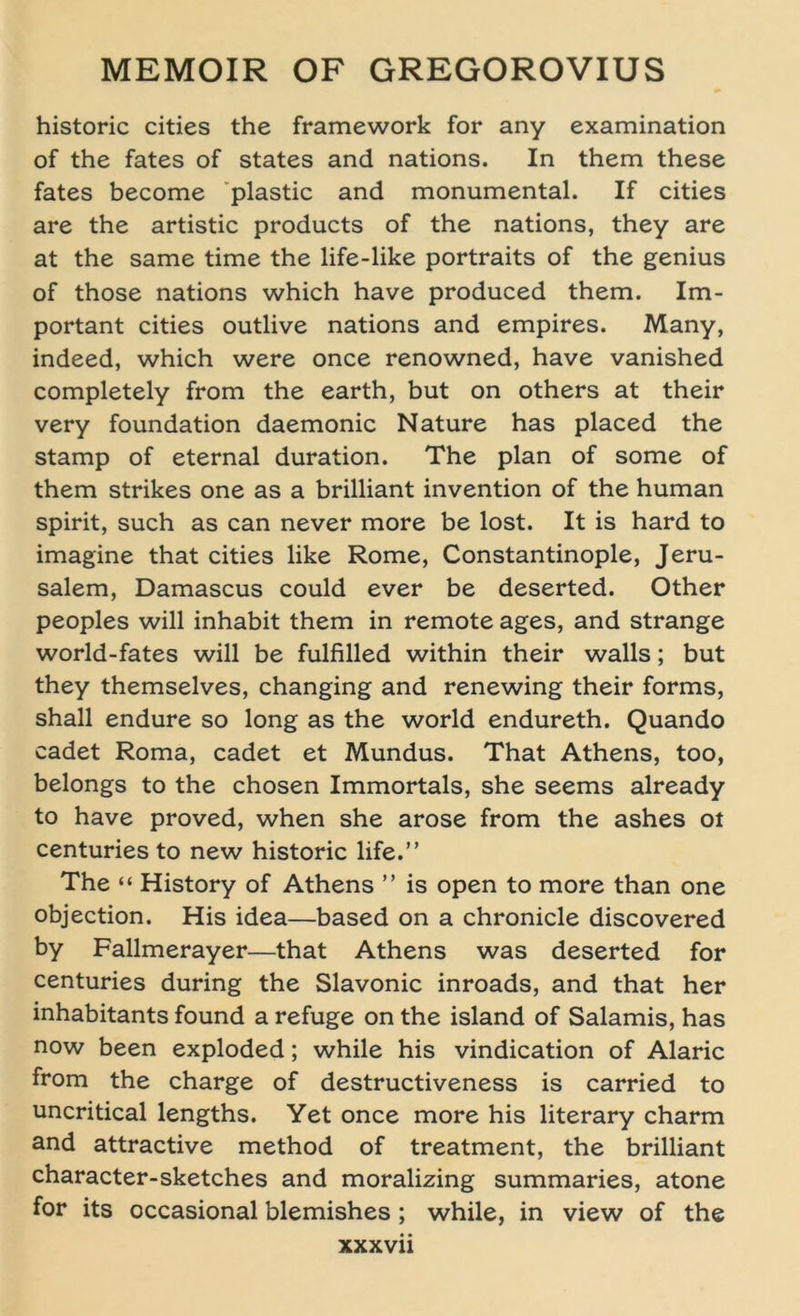 historic cities the framework for any examination of the fates of States and nations. In them these fates become plastic and monumental. If cities are the artistic products of the nations, they are at the same time the life-like portraits of the genius of those nations which have produced them. Im- portant cities outlive nations and empires. Many, indeed, which were once renowned, have vanished completely from the earth, but on others at their very foundation daemonic Nature has placed the stamp of eternal duration. The plan of some of them strikes one as a brilliant invention of the human Spirit, such as can never more be lost. It is hard to imagine that cities like Rome, Constantinople, Jeru- salem, Damascus could ever be deserted. Other peoples will inhabit them in remote ages, and stränge world-fates will be fulfilled within their walls; but they themselves, changing and renewing their forms, shall endure so long as the world endureth. Quando cadet Roma, cadet et Mundus. That Athens, too, belongs to the chosen Immortals, she seems already to have proved, when she arose from the ashes ot centuries to new historic life.” The “ History of Athens ” is open to more than one objection. His idea—based on a chronicle discovered by Fallmerayer—that Athens was deserted for centuries during the Slavonic inroads, and that her inhabitants found a refuge on the island of Salamis, has now been exploded; while his vindication of Alaric from the Charge of destructiveness is carried to uncritical lengths. Yet once more his literary charm and attractive method of treatment, the brilliant character-sketches and moralizing summaries, atone for its occasional blemishes ; while, in view of the