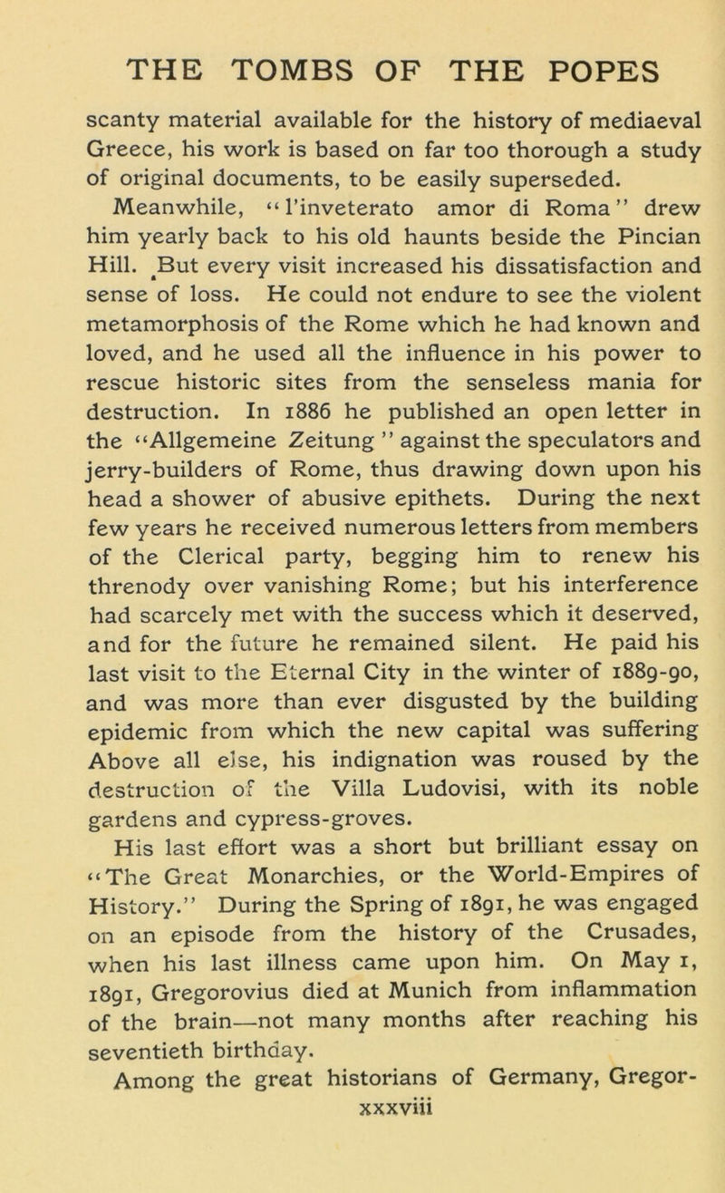 scanty material available for the history of mediaeval Greece, his work is based on far too thorough a study of original documents, to be easily superseded. Meanwhile, “ l’inveterato amor di Roma” drew him yearly back to his old haunts beside the Pincian Hill. 4But every visit increased his dissatisfaction and sense of loss. He could not endure to see the violent metamorphosis of the Rome which he had known and loved, and he used all the influence in his power to rescue historic sites from the senseless mania for destruction. In 1886 he published an open letter in the “Allgemeine Zeitung ” againstthe speculators and jerry-builders of Rome, thus drawing down upon his head a shower of abusive epithets. Düring the next few years he received numerous letters from members of the Clerical party, begging him to renew his threnody over vanishing Rome; but his interference had scarcely met with the success which it deserved, and for the future he remained silent. He paid his last visit to the Eternal City in the winter of 1889-90, and was more than ever disgusted by the building epidemic from which the new Capital was suffering Above all eise, his indignation was roused by the destruction of the Villa Ludovisi, with its noble gardens and cypress-groves. His last effort was a short but brilliant essay on “The Great Monarchies, or the World-Empires of History.” Düring the Spring of 1891, he was engaged on an episode from the history of the Crusades, when his last illness came upon him. On May 1, 1891, Gregorovius died at Munich from inflammation of the brain—not many months after reaching his seventieth birthaay. Among the great historians of Germany, Gregor-