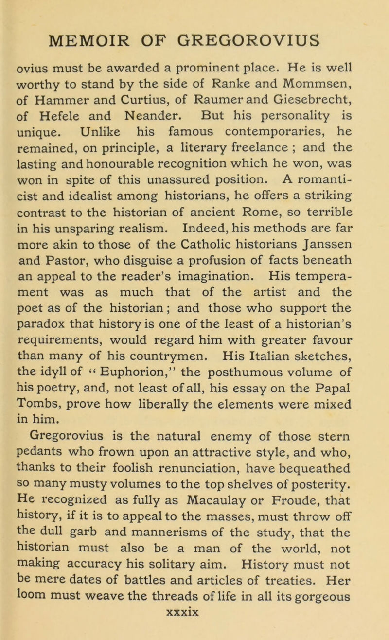 ovius must be awarded a prominent place. He is well worthy to stand by the side of Ranke and Mommsen, of Hammer and Curtius, of Raumer and Giesebrecht, of Hefele and Neander. But his personality is unique. Unlike his famous contemporaries, he remained, on principle, a literary freelance ; and the lasting and honourable recognition which he won, was won in spite of this unassured position. A romanti- cist and idealist among historians, he offers a striking contrast to the historian of ancient Rome, so terrible in his unsparing realism. Indeed, his methods are far more akin to those of the Catholic historians Janssen and Pastor, who disguise a profusion of facts beneath an appeal to the reader’s imagination. His tempera- ment was as much that of the artist and the poet as of the historian; and those who Support the paradox that history is one of the least of a historian’s requirements, would regard him with greater favour than many of his countrymen. His Italian sketches, the idyll of “ Euphorion,” the posthumous volume of his poetry, and, not least of all, his essay on the Papal Tombs, prove how liberally the elements were mixed in him. Gregorovius is the natural enemy of those Stern pedants who frown upon an attractive style, and who, thanks to their foolish renunciation, have bequeathed so many musty volumes to the top shelves of posterity. He recognized as fully as Macaulay or Froude, that history, if it is to appeal to the masses, must throw off the dull garb and mannerisms of the study, that the historian must also be a man of the world, not making accuracy his solitary aim. History must not be mere dates of battles and articles of treaties. Her loom must weave the threads oflife in all itsgorgeous