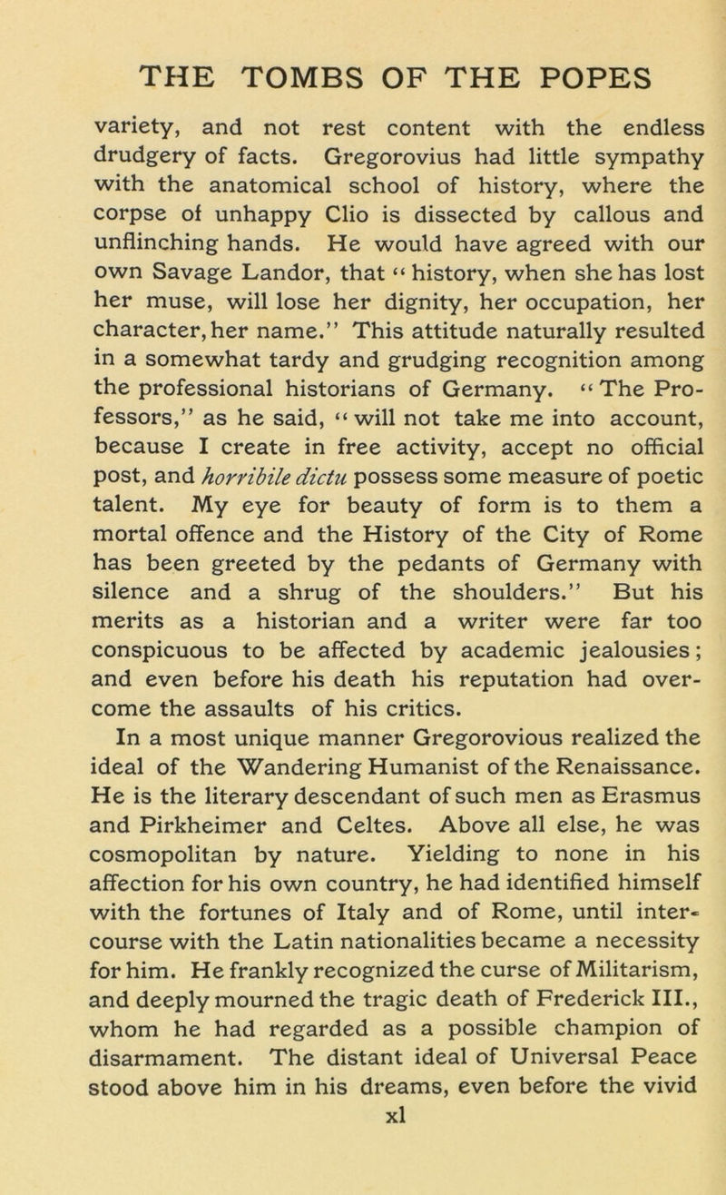 variety, and not rest content with the endless drudgery of facts. Gregorovius had little sympathy with the anatomical school of history, where the corpse of unhappy Clio is dissected by callous and unflinching hands. He would have agreed with our own Savage Landor, that “ history, when shehas lost her muse, will lose her dignity, her occupation, her character,her name.” This attitude naturally resulted in a somewhat tardy and grudging recognition among the Professional historians of Germany. “The Pro- fessors,” as he said, “will not take me into account, because I create in free activity, accept no official post, and horribile dictu possess some measure of poetic talent. My eye for beauty of form is to them a mortal offence and the History of the City of Rome has been greeted by the pedants of Germany with silence and a shrug of the shoulders.” But his merits as a historian and a writer were far too conspicuous to be affected by academic jealousies; and even before his death his reputation had over- come the assaults of his critics. In a most unique manner Gregorovious realized the ideal of the Wandering Humanist of the Renaissance. He is the literary descendant of such men as Erasmus and Pirkheimer and Celtes. Above all eise, he was cosmopolitan by nature. Yielding to none in his affection for his own country, he had identified himself with the fortunes of Italy and of Rome, until inter« course with the Latin nationalities became a necessity forhim. He frankly recognized the curse of Militarism, and deeply mourned the tragic death of Frederick III., whom he had regarded as a possible Champion of disarmament. The distant ideal of Universal Peace stood above him in his dreams, even before the vivid