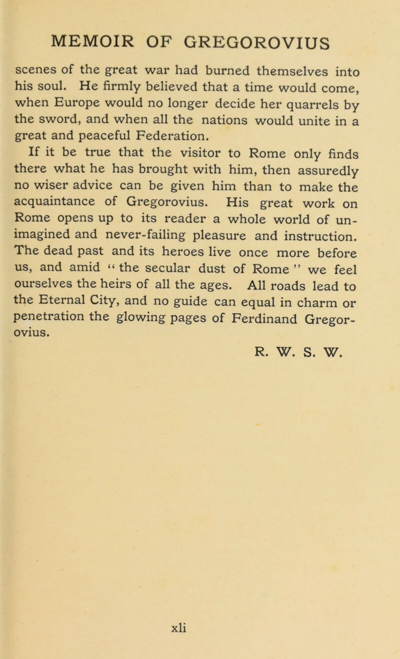 scenes of the great war had burned themselves into his soul. He firmly believed that a time would come, when Europe would no longer decide her quarrels by the sword, and when all the nations would unite in a great and peaceful Federation. If it be true that the visitor to Rome only finds there what he has brought with him, then assuredly no wiser advice can be given him than to make the acquaintance of Gregorovius. His great work on Rome opens up to its reader a whole world of un- imagined and never-failing pleasure and instruction. The dead past and its heroes live once more before us, and amid “ the secular dust of Rome ” we feel ourselves the heirs of all the ages. All roads lead to the Eternal City, and no guide can equal in charm or Penetration the glowing pages of Ferdinand Gregor- ovius. R. W. S. W.