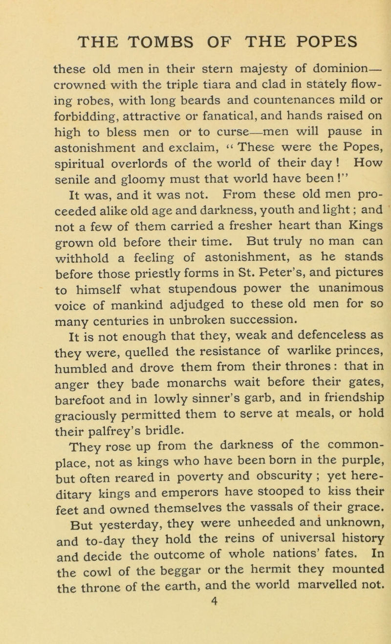 these old men in their Stern majesty of dominion— crowned with the triple tiara and clad in stately flow- ing robes, with long beards and countenances mild or forbidding, attractive or fanatical, and hands raised on high to bless men or to curse—men will pause in astonishment and exclaim, “ These were the Popes, spiritual overlords of the world of their day ! How senile and gloomy must that world have been !” It was, and it was not. From these old men pro- ceeded alike old age and darkness, youth and light; and not a few of them carried a fresher heart than Kings grown old before their time. But truly no man can withhold a feeling of astonishment, as he Stands before those priestly forms in St. Peter’s, and pictures to himself what stupendous power the unanimous voice of mankind adjudged to these old men for so many centuries in unbroken succession. It is not enough that they, weak and defenceless as they were, quelled the resistance of warlike princes, humbled and drove them from their thrones : that in anger they bade monarchs wait before their gates, barefoot and in lowly sinner’s garb, and in friendship graciously permitted them to serve at meals, or hold their palfrey’s bridle. They rose up from the darkness of the common- place, not as kings who have been born in the purple, but often reared in poverty and obscurity ; yet here- ditary kings and emperors have stooped to kiss their feet and owned themselves the vassals of their grace. But yesterday, they were unheeded and unknown, and to-day they hold the reins of universal history and decide the outcome of whole nations’ fates. In the cowl of the beggar or the hermit they mounted the throne of the earth, and the world marvelled not.