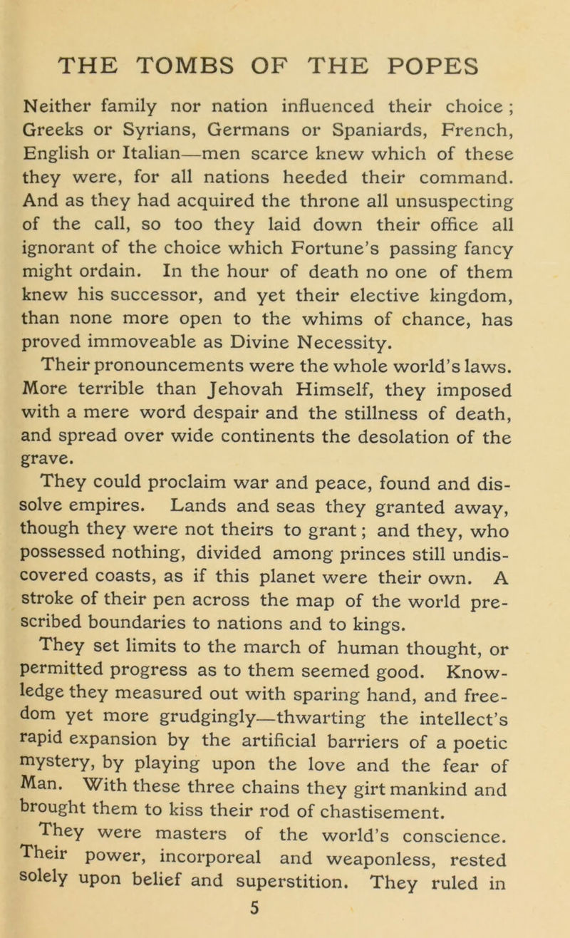 Neither family nor nation influenced their choice ; Greeks or Syrians, Germans or Spaniards, French, English or Italian—men scarce knew which of these they were, for all nations heeded their command. And as they had acquired the throne all unsuspecting of the call, so too they laid down their office all ignorant of the choice which Fortune’s passing fancy might ordain. In the hour of death no one of them knew his successor, and yet their elective kingdom, than none more open to the whims of chance, has proved immoveable as Divine Necessity. Their pronouncements were the whole world’s laws. More terrible than Jehovah Himself, they imposed with a mere word despair and the stillness of death, and spread over wide continents the desolation of the grave. They could proclaim war and peace, found and dis- solve empires. Lands and seas they granted away, though they were not theirs to grant; and they, who possessed nothing, divided among princes still undis- covered coasts, as if this planet were their own. A stroke of their pen across the map of the world pre- scribed boundaries to nations and to kings. They set limits to the march of human thought, or permitted progress as to them seemed good. Know- ledge they measured out with sparing hand, and free- dom yet more grudgingly—thwarting the intellect’s rapid expansion by the artificial barriers of a poetic mystery, by playing upon the love and the fear of Man. With these three chains they girt mankind and brought them to kiss their rod of chastisement. They were masters of the world’s conscience. Their power, incorporeal and weaponless, rested solely upon belief and Superstition. They ruled in