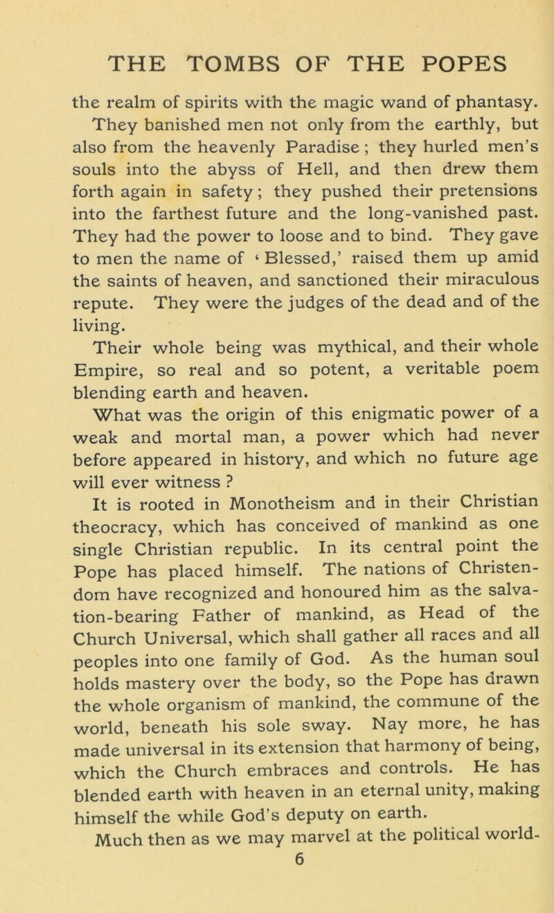 the realm of spirits with the magic wand of phantasy. They banished men not only from the earthly, but also from the heavenly Paradise; they hurled men’s souls into the abyss of Hell, and then drew them forth again in safety; they pushed their pretensions into the farthest future and the long-vanished past. They had the power to loose and to bind. They gave to men the name of ‘ Blessed,’ raised them up amid the saints of heaven, and sanctioned their miraculous repute. They were the judges of the dead and of the living. Their whole being was mythical, and their whole Empire, so real and so potent, a veritable poem biending earth and heaven. What was the origin of this enigmatic power of a weak and mortal man, a power which had never before appeared in history, and which no future age will ever witness ? It is rooted in Monotheism and in their Christian theocracy, which has conceived of mankind as one single Christian republic. In its central point the Pope has placed himself. The nations of Christen- dom have recognized and honoured him as the salva- tion-bearing Father of mankind, as Head of the Church Universal, which shall gather all races and all peoples into one family of God. As the human soul holds mastery over the body, so the Pope has arawn the whole organism of mankind, the commune of the world, beneath his sole sway. Nay more, he has made universal in its extension that harmony of being, which the Church embraces and Controls. He has blended earth with heaven in an eternal unity, making himself the while God’s deputy on earth. Much then as we may marvel at the political world-