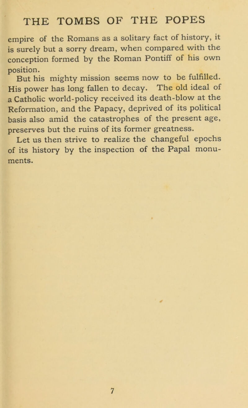 empire of the Romans as a solitary fact of history, it is surely but a sorry dream, when compared with the conception formed by the Roman Pontiff of his own Position. But his mighty mission seems now to be fulfilled. His power has long fallen to decay. The old ideal of a Catholic world-policy received its death-blow at the Reformation, and the Papacy, deprived of its political basis also amid the catastrophes of the present age, preserves but the ruins of its former greatness. Let us then strive to realize the changeful epochs of its history by the inspection of the Papal monu- ments. *