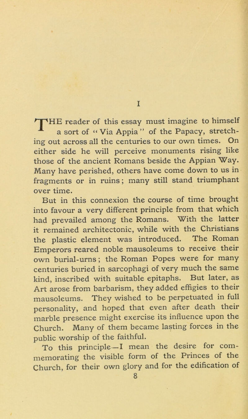 I HE reader of this essay must imagine to himself a sort of “Via Appia ” of the Papacy, Stretch- ing out across all the centuries to our own times. On either side he will perceive monuments rising like those of the ancient Romans beside the Appian Way. Many have perished, others have come down to us in fragments or in ruins; many still stand triumphant over time. But in this connexion the course of time brought into favour a very different principle from that which had prevailed among the Romans. With the latter it remained architectonic, while with the Christians the plastic element was introduced. The Roman Emperors reared noble mausoleums to receive their own burial-urns; the Roman Popes were for many centuries buried in sarcophagi of very much the same kind, inscribed with suitable epitaphs. But later, as Art arose from barbarism, they added effigies to their mausoleums. They wished to be perpetuated in full Personality, and hoped that even after death their marble presence might exercise its influence upon the Church. Many of them became lasting forces in the public worship of the faithful. To this principle—I mean the desire for com- memorating the visible form of the Princes of the Church, for their own glory and for the edification of