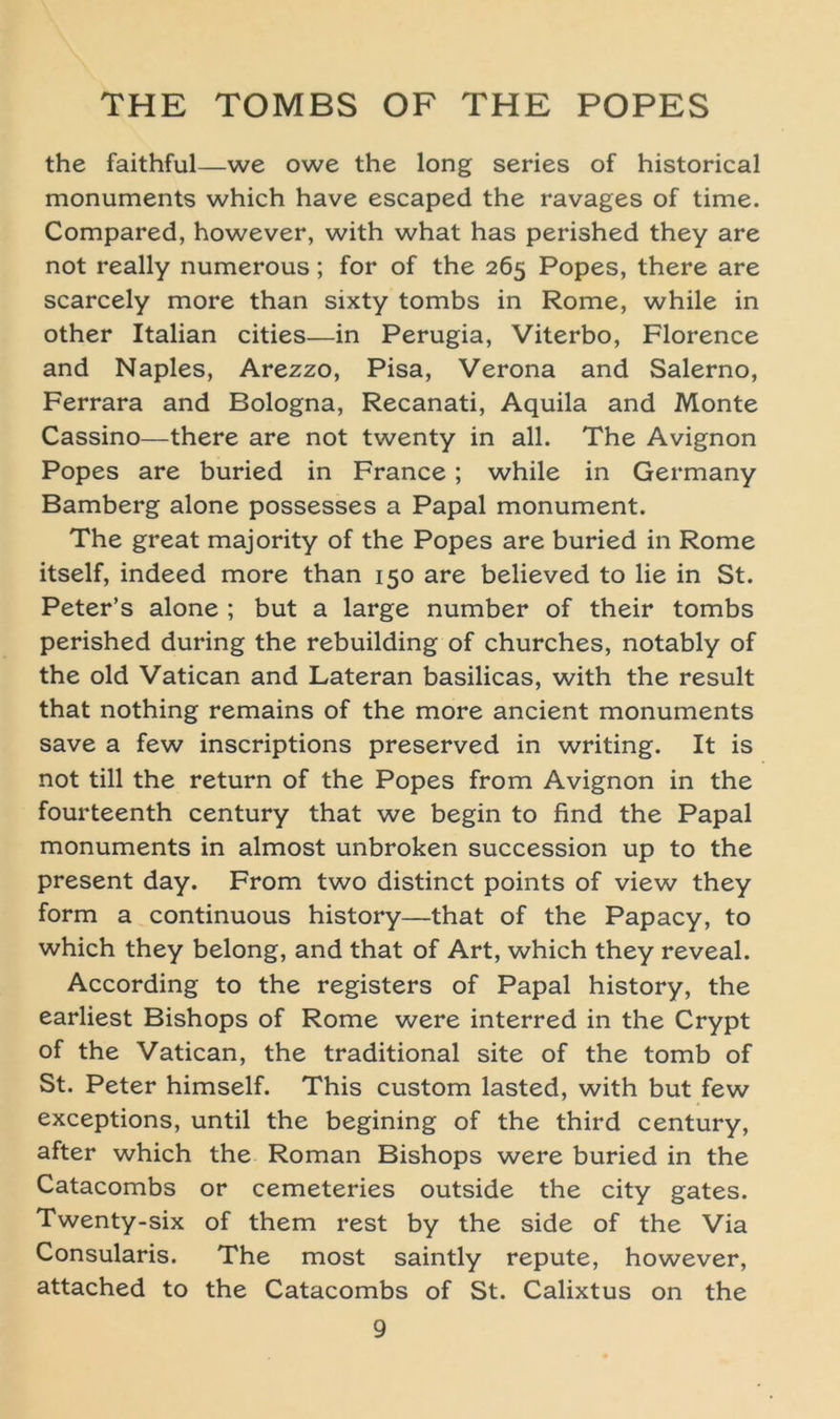 the faithful—we owe the long series of historical monuments which have escaped the ravages of time. Compared, however, with what has perished they are not really numerous; for of the 265 Popes, there are scarcely more than sixty tombs in Rome, while in other Italian cities—in Perugia, Viterbo, Florence and Naples, Arezzo, Pisa, Verona and Salerno, Ferrara and Bologna, Recanati, Aquila and Monte Cassino—there are not twenty in all. The Avignon Popes are buried in France; while in Germany Bamberg alone possesses a Papal monument. The great majority of the Popes are buried in Rome itself, indeed more than 150 are believed to lie in St. Peter’s alone ; but a large number of their tombs perished during the rebuilding of churches, notably of the old Vatican and Lateran basilicas, with the result that nothing remains of the more ancient monuments save a few inscriptions preserved in writing. It is not tili the return of the Popes from Avignon in the fourteenth Century that we begin to find the Papal monuments in almost unbroken succession up to the present day. From two distinct points of view they form a continuous history—that of the Papacy, to which they belong, and that of Art, which they reveal. According to the registers of Papal history, the earliest Bishops of Rome were interred in the Crypt of the Vatican, the traditional site of the tomb of St. Peter himself. This custom lasted, with but few exceptions, until the begining of the third Century, after which the Roman Bishops were buried in the Catacombs or cemeteries outside the city gates. Twenty-six of them rest by the side of the Via Consularis. The most saintly repute, however, attached to the Catacombs of St. Calixtus on the
