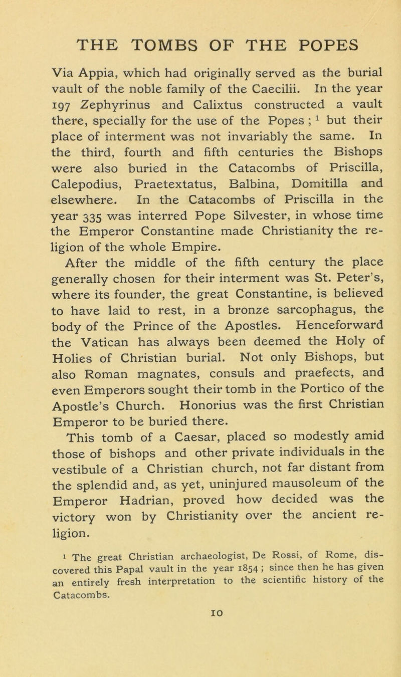 Via Appia, which had originally served as the burial vault of the noble family of the Caecilii. In the year 197 Zephyrinus and Calixtus constructed a vault there, specially for the use of the Popes ; 1 but their place of interment was not invariably the same. In the third, fourth and fifth centuries the Bishops were also buried in the Catacombs of Priscilla, Calepodius, Praetextatus, Balbina, Domitilla and elsewhere. In the Catacombs of Priscilla in the year 335 was interred Pope Silvester, in whose time the Emperor Constantine made Christianity the re- ligion of the whole Empire. After the middle of the fifth Century the place generally chosen for their interment was St. Peter’s, where its founder, the great Constantine, is believed to have laid to rest, in a bronze sarcophagus, the body of the Prince of the Apostles. Henceforward the Vatican has always been deemed the Holy of Hohes of Christian burial. Not only Bishops, but also Roman magnates, consuls and praefects, and even Emperors sought their tomb in the Portico of the Apostle’s Church. Honorius was the first Christian Emperor to be buried there. This tomb of a Caesar, placed so modestly amid those of bishops and other private individuals in the vestibule of a Christian church, not far distant from the splendid and, as yet, uninjured mausoleum of the Emperor Hadrian, proved how decided was the victory won by Christianity over the ancient re- ligion. 1 The great Christian archaeologist, De Rossi, of Rome, dis- covered this Papal vault in the year 1854; since then he has given an entirely fresh interpretation to the scientific history of the Catacombs. IO