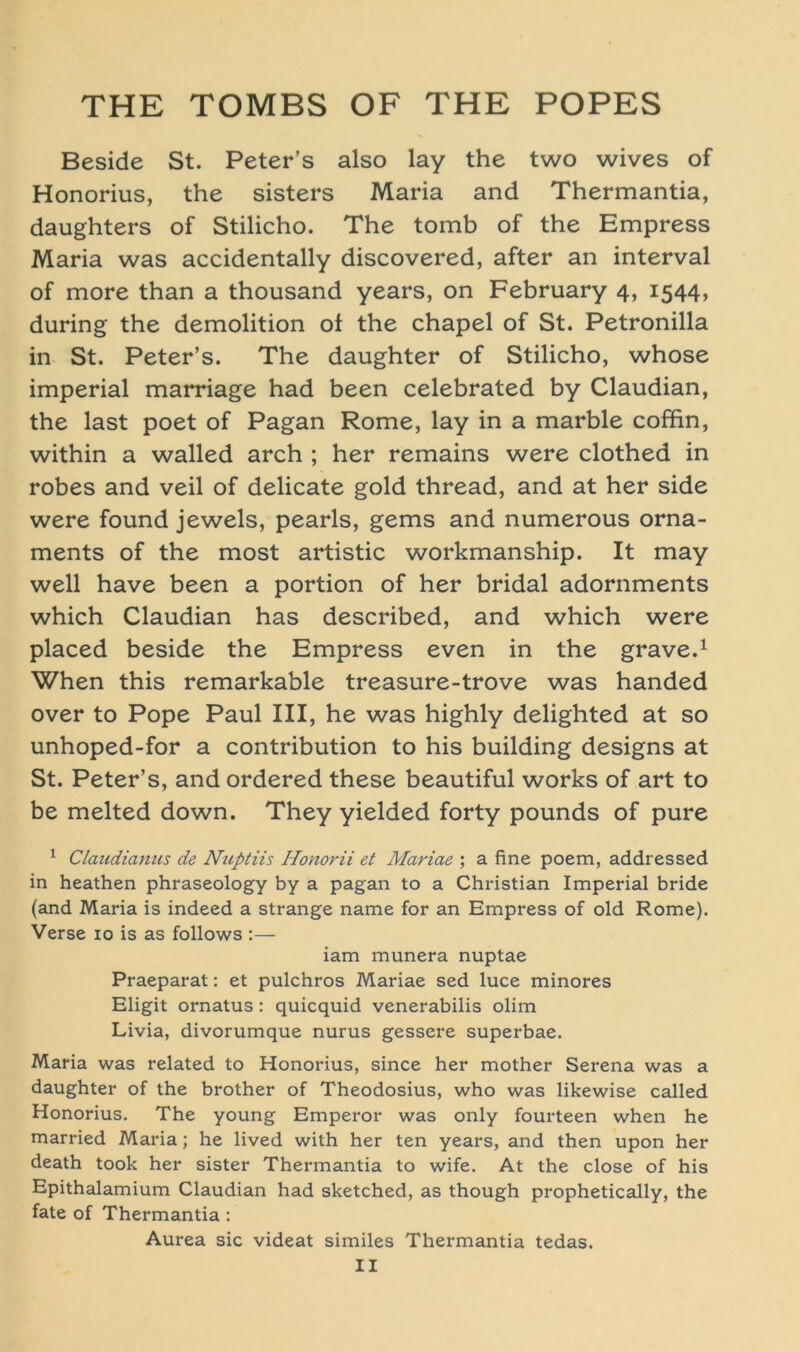 Beside St. Peter’s also lay the two wives of Honorius, the sisters Maria and Thermantia, daughters of Stilicho. The tomb of the Empress Maria was accidentally discovered, after an interval of more than a thousand years, on February 4, 1544, during the demolition of the chapel of St. Petronilla in St. Peter’s. The daughter of Stilicho, whose imperial marriage had been celebrated by Claudian, the last poet of Pagan Rome, lay in a marble coffin, within a walled arch ; her remains were clothed in robes and veil of delicate gold thread, and at her side were found jeweis, pearls, gems and numerous Orna- ments of the most artistic workmanship. It may well have been a portion of her bridal adornments which Claudian has described, and which were placed beside the Empress even in the grave.1 When this remarkable treasure-trove was handed over to Pope Paul III, he was highly delighted at so unhoped-for a contribution to his building designs at St. Peter’s, and ordered these beautiful works of art to be melted down. They yielded forty pounds of pure 1 Claudianus de Nuptiis Honorii et Mariae ; a fine poem, addressed in heathen phraseology by a pagan to a Christian Imperial bride (and Maria is indeed a Strange name for an Empress of old Rome). Verse 10 is as follows :— iam munera nuptae Praeparat: et pulchros Mariae sed luce minores Eligit ornatus: quicquid venerabilis olim Livia, divorumque nurus gessere superbae. Maria was related to Honorius, since her mother Serena was a daughter of the brother of Theodosius, who was likewise called Honorius. The young Emperor was only fourteen when he married Maria; he lived with her ten years, and then upon her death took her sister Thermantia to wife. At the close of his Epithalamium Claudian had sketched, as though prophetically, the fate of Thermantia : Aurea sic videat similes Thermantia tedas.