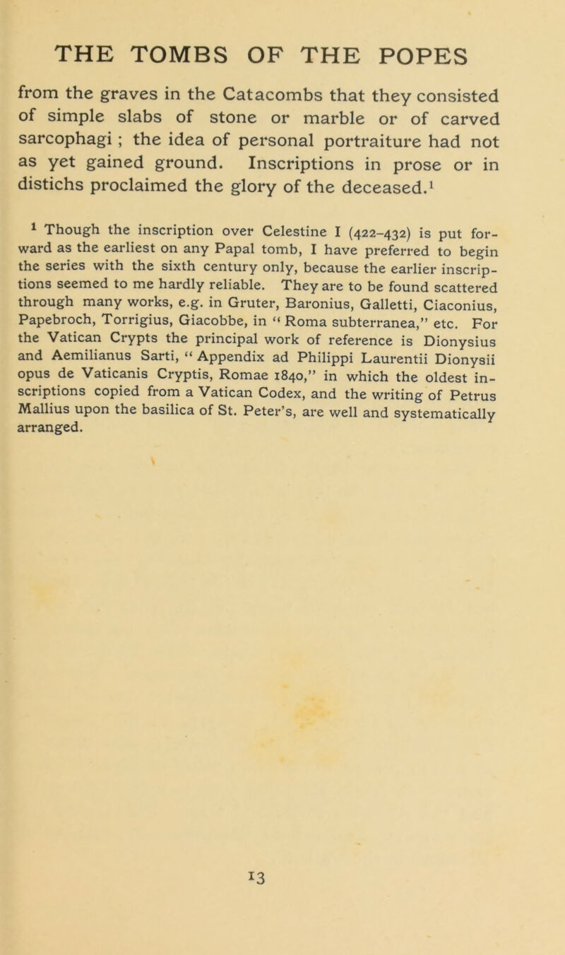 from the graves in the Catacombs that they consisted of simple slabs of stone or marble or of carved sarcophagi; the idea of personal portraiture had not as yet gained ground. Inscriptions in prose or in distichs proclaimed the glory of the deceased.1 1 Though the inscription over Celestine I (422-432) is put for- ward as the earliest on any Papal tomb, I have preferred to begin the series with the sixth Century only, because the earlier inscrip- tions seemed to me hardly reliable. They are to be found scattered through many works, e.g. in Gruter, Baronius, Galletti, Ciaconius, Papebroch, Torrigius, Giacobbe, in “ Roma subterranea,” etc. For the Vatican Crypts the principal work of reference is Dionysius and Aemilianus Sarti, “ Appendix ad Philippi Laurentii Dionysii opus de Vaticanis Cryptis, Romae 1840,” in which the oldest in- scriptions copied from a Vatican Codex, and the writing of Petrus Mallius upon the basilica of St. Peter’s, are well and systematically arranged. *3