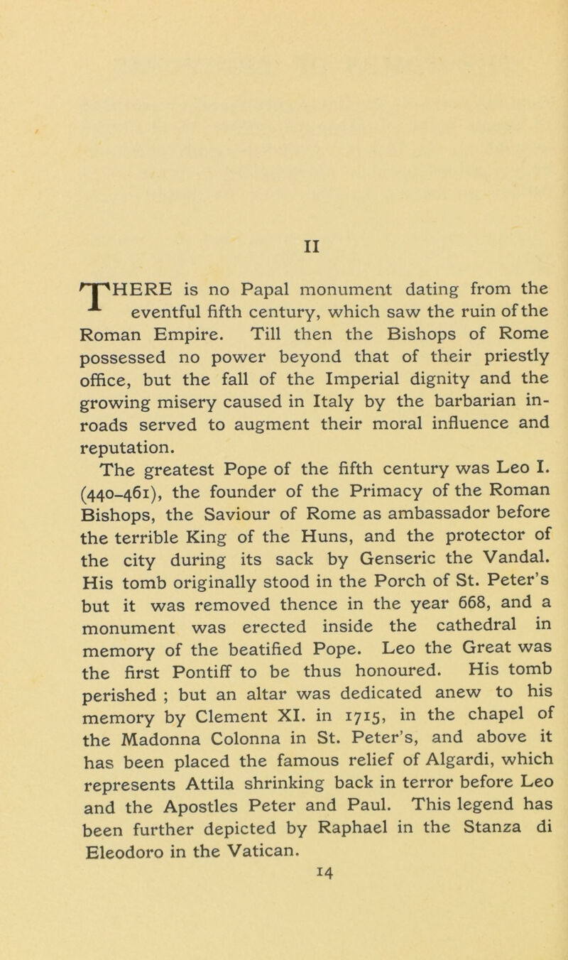 rTpHERE is no Papal monument dating from the A eventful fifth Century, which saw the ruin of the Roman Empire. Till then the Bishops of Rome possessed no power beyond that of their priestly Office, but the fall of the Imperial dignity and the growing misery caused in Italy by the barbarian in- roads served to augment their moral influence and reputation. The greatest Pope of the fifth Century was Leo I. (440-461), the founder of the Primacy of the Roman Bishops, the Saviour of Rome as ambassador before the terrible King of the Huns, and the protector of the city during its sack by Genseric the Vandal. His tomb originally stood in the Porch of St. Peter’s but it was removed thence in the year 668, and a monument was erected inside the cathedral in memory of the beatified Pope. Leo the Great was the first Pontiff to be thus honoured. His tomb perished ; but an altar was dedicated anew to his memory by Clement XI. in 1715, in the chapel of the Madonna Colonna in St. Peter’s, and above it has been placed the famous relief of Algardi, which represents Attila shrinking back in terror before Leo and the Apostles Peter and Paul. This legend has been further depicted by Raphael in the Stanza di Eleodoro in the Vatican.