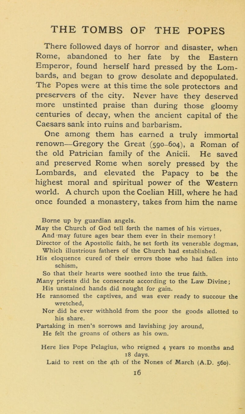 There followed days of horror and disaster, when Rome, abandoned to her fate by the Eastern Emperor, found herseif hard pressed by the Lom- bards, and began to grow desolate and depopulated. The Popes were at this time the sole protectors and preservers of the city. Never have they deserved more unstinted praise than during those gloomy centuries of decay, when the ancient Capital of the Caesars sank into ruins and barbarism. One among them has earned a truly immortal renown—Gregory the Great (590-604), a Roman of the old Patrician family of the Anicii. He saved and preserved Rome when sorely pressed by the Lombards, and elevated the Papacy to be the highest moral and spiritual power of the Western world. A church upon the Coelian Hill, where he had once founded a monastery, takes from him the name Borne up by guardian angels. May the Church of God teil forth the names of his virtues, And may future ages bear them ever in their memory! Director of the Apostolic faith, he set forth its venerable dogmas, Which illustrious fathers of the Church had established. His eloquence cured of their errors those who had fallen into schism, So that their hearts were soothed into the true faith. Many priests did he consecrate according to the Law Divine; His unstained hands did nought for gain. He ransomed the captives, and was ever ready to succour the wretched, Nor did he ever withhold from the poor the goods allotted to his share. Partaking in men’s sorrows and lavishing joy around, He feit the groans of others as his own. Here lies Pope Pelagius, who reigned 4 years 10 months and 18 days. Laid to rest on the 4th of the Nones of March (A.D. 560).