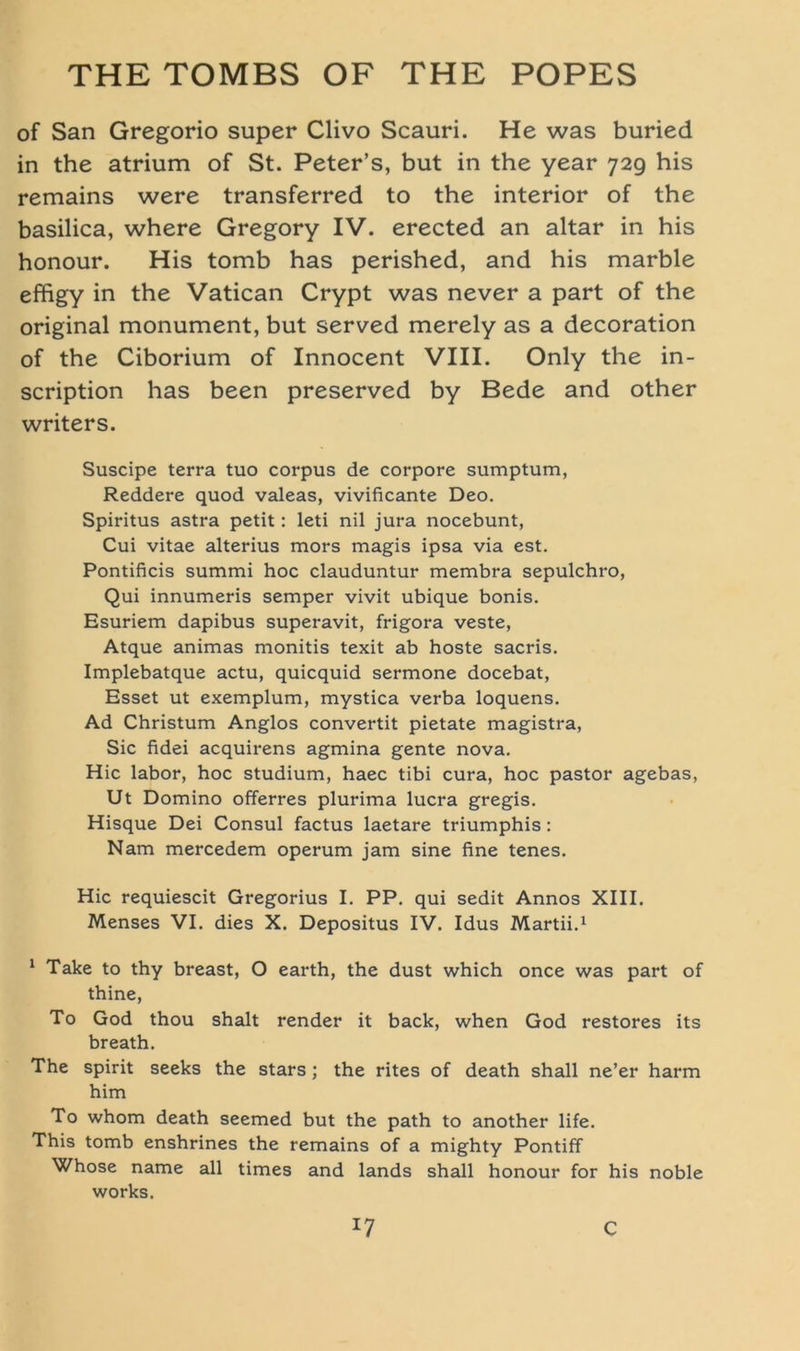 of San Gregorio super Clivo Scauri. He was buried in the atrium of St. Peter’s, but in the year 729 his remains were transferred to the interior of the basilica, where Gregory IV. erected an altar in his honour. His tomb has perished, and his marble effigy in the Vatican Crypt was never a part of the original monument, but served merely as a decoration of the Ciborium of Innocent VIII. Only the in- scription has been preserved by Bede and other writers. Suscipe terra tuo corpus de corpore sumptum, Reddere quod valeas, vivificante Deo. Spiritus astra petit: leti nil jura nocebunt, Cui vitae alterius mors magis ipsa via est. Pontificis summi hoc clauduntur membra sepulchro, Qui innumeris semper vivit ubique bonis. Esuriem dapibus superavit, frigora veste, Atque animas monitis texit ab hoste sacris. Implebatque actu, quicquid sermone docebat, Esset ut exemplum, mystica verba loquens. Ad Christum Anglos convertit pietate magistra, Sic fidei acquirens agmina gente nova. Hic labor, hoc Studium, haec tibi cura, hoc pastor agebas, Ut Domino offerres plurima lucra gregis. Hisque Dei Consul factus laetare triumphis: Nam mercedem operum jam sine fine tenes. Hic requiescit Gregorius I. PP. qui sedit Annos XIII. Menses VI. dies X. Depositus IV. Idus Martii.1 1 Take to thy breast, O earth, the dust which once was part of thine, To God thou shalt render it back, when God restores its breath. The spirit seeks the stars ; the rites of death shall ne’er harm him To whom death seemed but the path to another life. This tomb enshrines the remains of a mighty Pontiff Whose name all times and lands shall honour for his noble works.