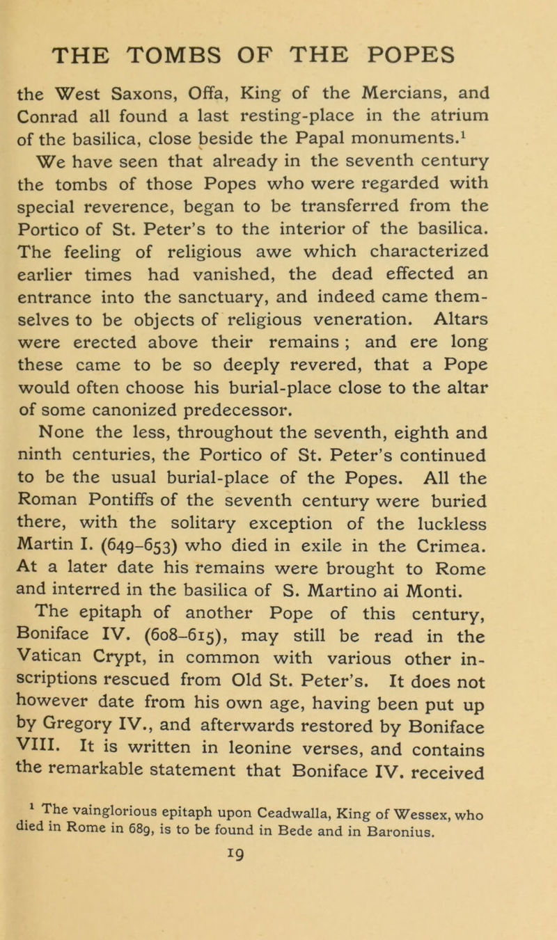 the West Saxons, Offa, King of the Mercians, and Conrad all found a last resting-place in the atrium of the basilica, close beside the Papal monuments.1 We have seen that already in the seventh Century the tombs of those Popes who were regarded with special reverence, began to be transferred from the Portico of St. Peter’s to the interior of the basilica. The feeling of religious awe which characterized earlier times had vanished, the dead effected an entrance into the sanctuary, and indeed came them- selves to be objects of religious veneration. Altars were erected above their remains; and ere long these came to be so deeply revered, that a Pope would often choose his burial-place close to the altar of some canonized predecessor. None the less, throughout the seventh, eighth and ninth centuries, the Portico of St. Peter’s continued to be the usual burial-place of the Popes. All the Roman Pontiffs of the seventh Century were buried there, with the solitary exception of the luckless Martin I. (649-653) who died in exile in the Crimea. At a later date his remains were brought to Rome and interred in the basilica of S. Martino ai Monti. The epitaph of another Pope of this Century, Boniface IV. (608-615), may still be read in the Vatican Crypt, in common with various other in- scriptions rescued from Old St. Peter’s. It does not however date from his own age, having been put up by Gregory IV., and afterwards restored by Boniface VIII. It is written in leonine verses, and contains the remarkable Statement that Boniface IV. received 1 The vainglorious epitaph upon Ceadwalla, King of Wessex, who died in Rome in 68g, is to be found in Bede and in Baronius.