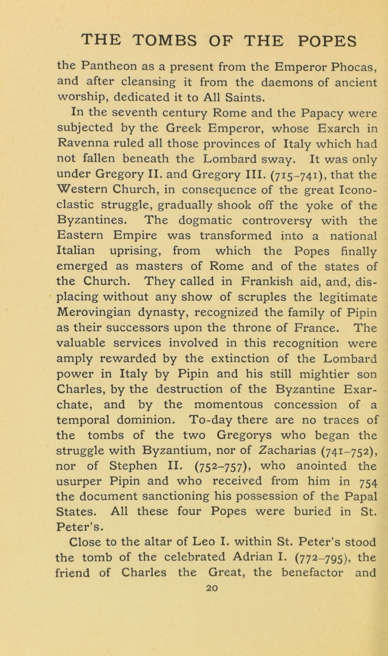 the Pantheon as a present from the Emperor Phocas, and after cleansing it from the daemons of ancient worship, dedicated it to All Saints. In the seventh Century Rome and the Papacy were subjected by the Greek Emperor, whose Exarch in Ravenna ruled all those provinces of Italy which had not fallen beneath the Lombard sway. It was only under Gregory II. and Gregory III. (715-741), that the Western Church, in consequence of the great Icono- clastic struggle, gradually shook off the yoke of the Byzantines. The dogmatic controversy with the Eastern Empire was transformed into a national Italian uprising, from which the Popes finally emerged as masters of Rome and of the States of the Church. They called in Frankish aid, and, dis- placing without any show of scruples the legitimate Merovingian dynasty, recognized the family of Pipin as their successors upon the throne of France. The valuable Services involved in this recognition were amply rewarded by the extinction of the Lombard power in Italy by Pipin and his still mightier son Charles, by the destruction of the Byzantine Exar- chate, and by the momentous concession of a temporal dominion. To-day there are no traces of the tombs of the two Gregorys who began the struggle with Byzantium, nor of Zacharias (741-752), nor of Stephen II. (752-757), who anointed the usurper Pipin and who received from him in 754 the document sanctioning his possession of the Papal States. All these four Popes were buried in St. Peter’s. Close to the altar of Leo I. within St. Peter’s stood the tomb of the celebrated Adrian I. (772-795), the friend of Charles the Great, the benefactor and