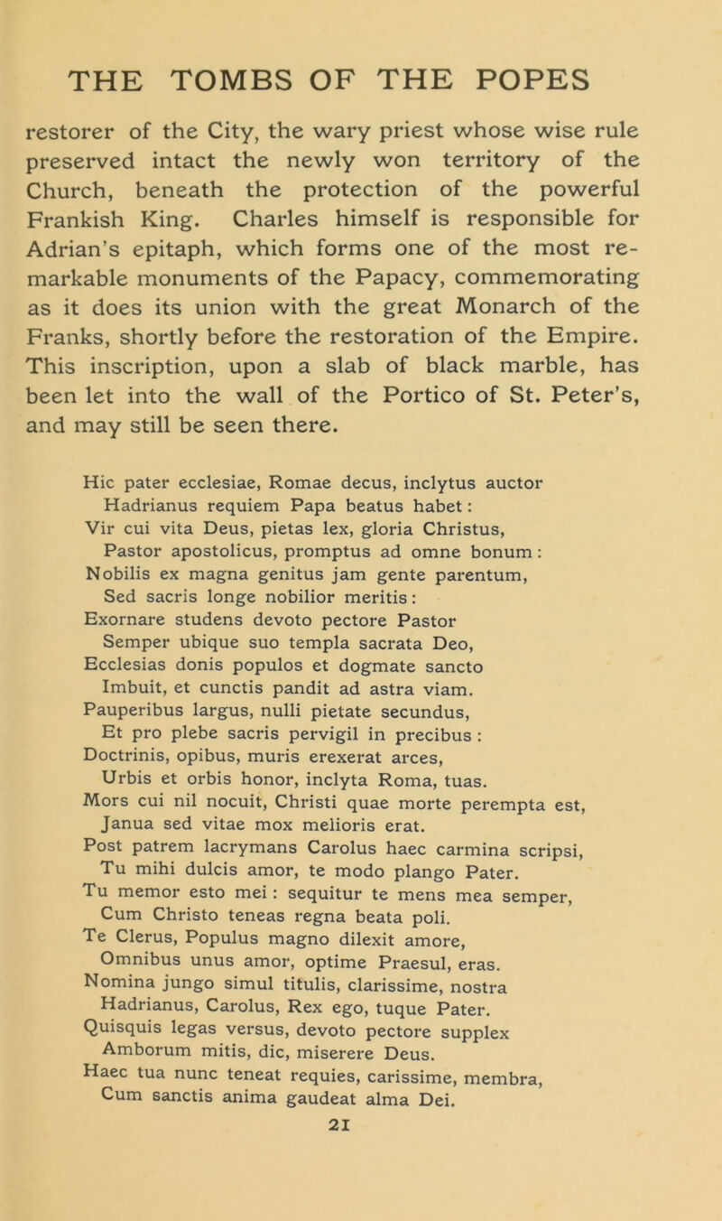 restorer of the City, the wary priest whose wise rule preserved intact the newly won territory of the Church, beneath the protection of the powerful Frankish King. Charles himself is responsible for Adrian’s epitaph, which forms one of the most re- markable monuments of the Papacy, commemorating as it does its union with the great Monarch of the Franks, shortly before the restoration of the Empire. This inscription, upon a slab of black marble, has been let into the wall of the Portico of St. Peter’s, and may still be seen there. Hic pater ecclesiae, Romae decus, inclytus auctor Hadrianus requiem Papa beatus habet: Vir cui vita Deus, pietas lex, gloria Christus, Pastor apostolicus, promptus ad omne bonum: Nobilis ex magna genitus jam gente parentum, Sed sacris longe nobilior meritis: Exornare studens devoto pectore Pastor Semper ubique suo templa sacrata Deo, Ecclesias donis populos et dogmate sancto Imbuit, et cunctis pandit ad astra viam. Pauperibus largus, nulli pietate secundus, Et pro plebe sacris pervigil in precibus : Doctrinis, opibus, muris erexerat arces, Urbis et orbis honor, inclyta Roma, tuas. Mors cui nil nocuit, Christi quae morte perempta est, Janua sed vitae mox melioris erat. Post patrem lacrymans Carolus haec carmina scripsi, Tu mihi dulcis amor, te modo plango Pater. Tu memor esto mei : sequitur te mens mea semper, Cum Christo teneas regna beata poli. Te Clerus, Populus magno dilexit amore, Omnibus unus amor, optime Praesul, eras. Nomina jungo simul titulis, clarissime, nostra Hadrianus, Carolus, Rex ego, tuque Pater. Quisquis legas versus, devoto pectore supplex Amborum mitis, die, miserere Deus. Haec tua nunc teneat requies, carissime, membra, Cum sanctis anima gaudeat alma Dei.