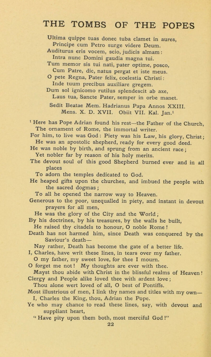 Ultima quippe tuas donec tuba clamet in aures, Principe cum Petro surge videre Deum. Auditurus eris vocem, scio, judicis almam : Intra nunc Domini gaudia magna tui. Tum memor sis tui nati, pater optime, posco, Cum Patre, die, natus pergat et iste meus. O pete Regna, Pater felix, coelestia Christi: Inde tuum precibus auxiliare gregem. Dum sol ignicomo rutilus splendescit ab axe, Laus tua, Sancte Pater, semper in orbe manet. Sedit Beatae Mem. Hadrianus Papa Annos XXIII. Mens. X. D. XVII. Obiit VII. Kal. Jan.1 1 Here has Pope Adrian found his rest—the Father of the Church, The Ornament of Rome, the immortal writer. For him, to live was God : Piety was his Law, his glory, Christ; He was an apostolic shepherd, ready for every good deed. He was noble by birth, and sprung from an ancient race; Yet nobler far by reason of his holy merits. The devout soul of this good Shepherd burned ever and in all places To adorn the temples dedicated to God. He heaped gifts upon the churches, and imbued the people with the sacred dogmas; To all he opened the narrow way to Heaven. Generous to the poor, unequalled in piety, and instant in devout prayers for all men, He was the glory of the City and the World, By his doctrines, by his treasures, by the walls he built, He raised thy citadels to honour, O noble Rome ! Death has not harmed him, since Death was conquered by the Saviour’s death— Nay rather, Death has become the gate of a better life. I, Charles, have writ these lines, in tears over my father. O my father, my sweet love, for thee I mourn. O forget me not! My thoughts are ever with thee. Mayst thou abide with Christ in the blissful realms of Heaven! Clergy and People alike loved thee with ardent love ; Thou alone wert loved of all, O best of Pontiffs. Most illustrious of men, I link thy names and titles with my own— I, Charles the King, thou, Adrian the Pope. Ye who may chance to read these lines, say, with devout and suppliant heart, “ Have pity upon them both, most merciful God !”