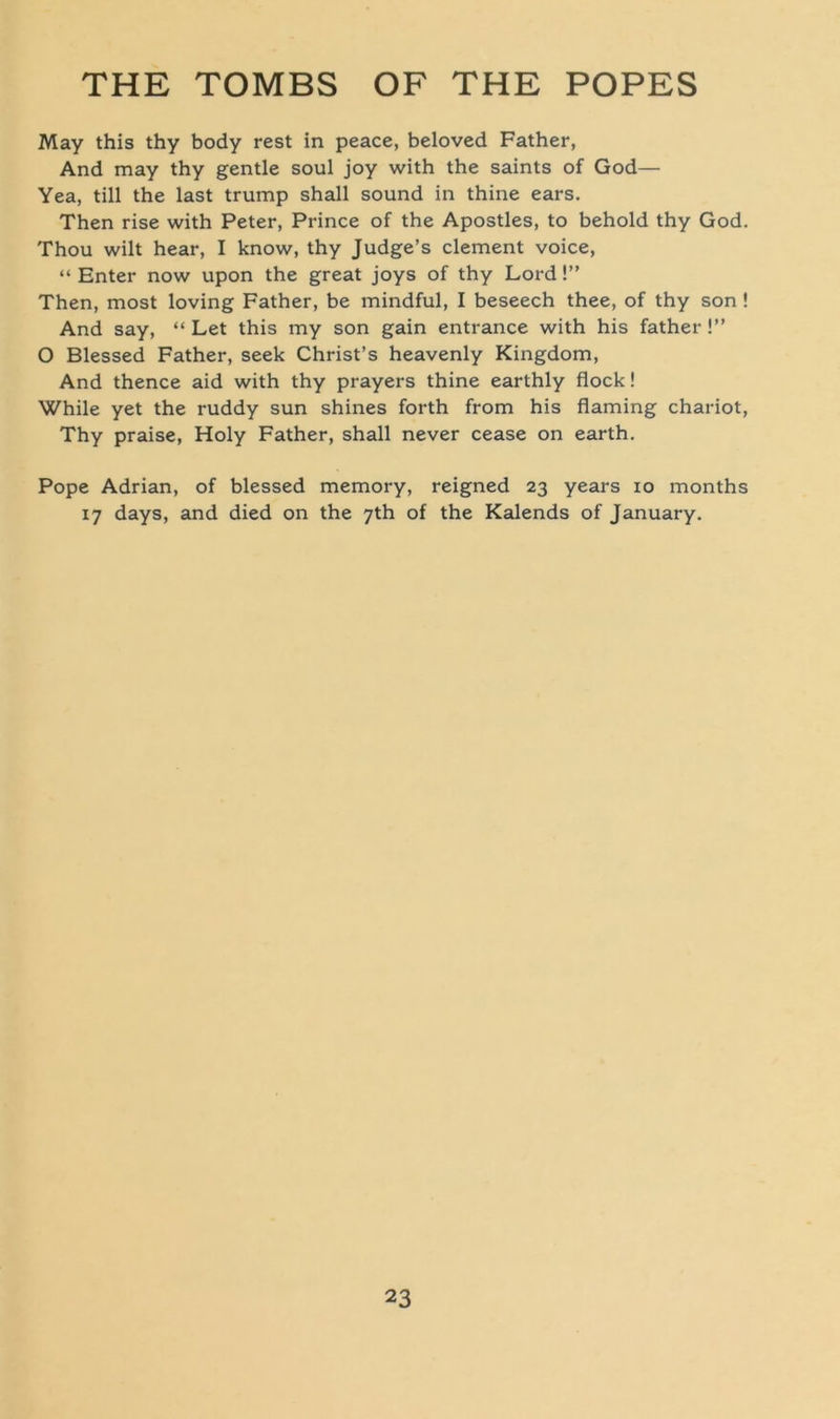 May this thy body rest in peace, beloved Father, And may thy gentle soul joy with the saints of God— Yea, tili the last trump shall sound in thine ears. Then rise with Peter, Prince of the Apostles, to behold thy God. Thou wilt hear, I know, thy Judge’s clement voice, “ Enter now upon the great joys of thy Lord!” Then, most loving Father, be mindful, I beseech thee, of thy son ! And say, “ Let this my son gain entrance with his father !” O Blessed Father, seek Christ’s heavenly Kingdom, And thence aid with thy prayers thine earthly flock! While yet the ruddy sun shines forth from his flaming chariot, Thy praise, Holy Father, shall never cease on earth. Pope Adrian, of blessed memory, reigned 23 years 10 months 17 days, and died on the 7th of the Kalends of January.