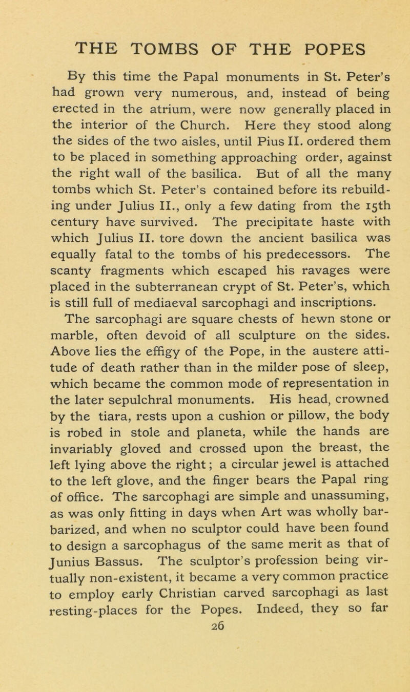 By this time the Papal monuments in St. Peter’s had grown very numerous, and, instead of being erected in the atrium, were now generally placed in the interior of the Church. Here they stood along the sides of the two aisles, until Pius II. ordered them to be placed in something approaching order, against the right wall of the basilica. But of all the many tombs which St. Peter’s contained before its rebuild- ing under Julius II., only a few dating from the I5th Century have survived. The precipitate haste with which Julius II. tore down the ancient basilica was equally fatal to the tombs of his predecessors. The scanty fragments which escaped his ravages were placed in the subterranean crypt of St. Peter’s, which is still full of mediaeval sarcophagi and inscriptions. The sarcophagi are square chests of hewn stone or marble, often devoid of all sculpture on the sides. Above lies the effigy of the Pope, in the austere atti- tude of death rather than in the milder pose of sleep, which became the common mode of representation in the later sepulchral monuments. His head, crowned by the tiara, rests upon a cushion or pillow, the body is robed in stole and planeta, while the hands are invariably gloved and crossed upon the breast, the left lying above the right; a circular jewel is attached to the left glove, and the finger bears the Papal ring of office. The sarcophagi are simple and unassuming, as was only fitting in days when Art was wholly bar- barized, and when no sculptor could have been found to design a sarcophagus of the same merit as that of Junius Bassus. The sculptor’s profession being vir- tually non-existent, it became a very common practice to employ early Christian carved sarcophagi as last resting-places for the Popes. Indeed, they so far