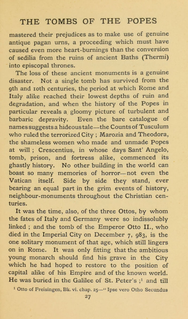 mastered their prejudices as to make use of genuine antique pagan urns, a proceeding which must have caused even more heart-burnings than the conversion of sedilia from the ruins of ancient Baths (Thermi) into episcopal thrones. The loss of these ancient monuments is a genuine disaster. Not a single tomb has survived from the gth and ioth centuries, the period at which Rome and Italy alike reached their lowest depths of ruin and degradation, and when the history of the Popes in particular reveals a gloomy picture of turbulent and barbaric depravity. Even the bare catalogue of names suggests a hideous tale—the Counts of Tusculum who ruledthe terrorized City ; Marozia and Theodora, the shameless women who made and unmade Popes at will ; Crescentius, in whose days Sant’ Angelo, tomb, prison, and fortress alike, commenced its ghastly history. No other building in the world can boast so many memories of horror—not even the Vatican itself. Side by side they stand, ever bearing an equal part in the grim events of history, neighbour-monuments throughout the Christian cen- turies. It was the time, also, of the three Ottos, by whom the fates of Italy and Germany were so indissolubly linked ; and the tomb of the Emperor Otto II., who died in the Imperial City on December 7, 983, is the one solitary monument of that age, which still lingers on in Rome. It was only fitting that the ambitious young monarch should find his grave in the City which he had hoped to restore to the position of Capital alike of his Empire and of the known world. He was buried in the Galilee of St. Peter’s j1 and tili 1 Otto of Freisingen, Bk. vi. chap. 25—“ Ipse vero Otho Secundus