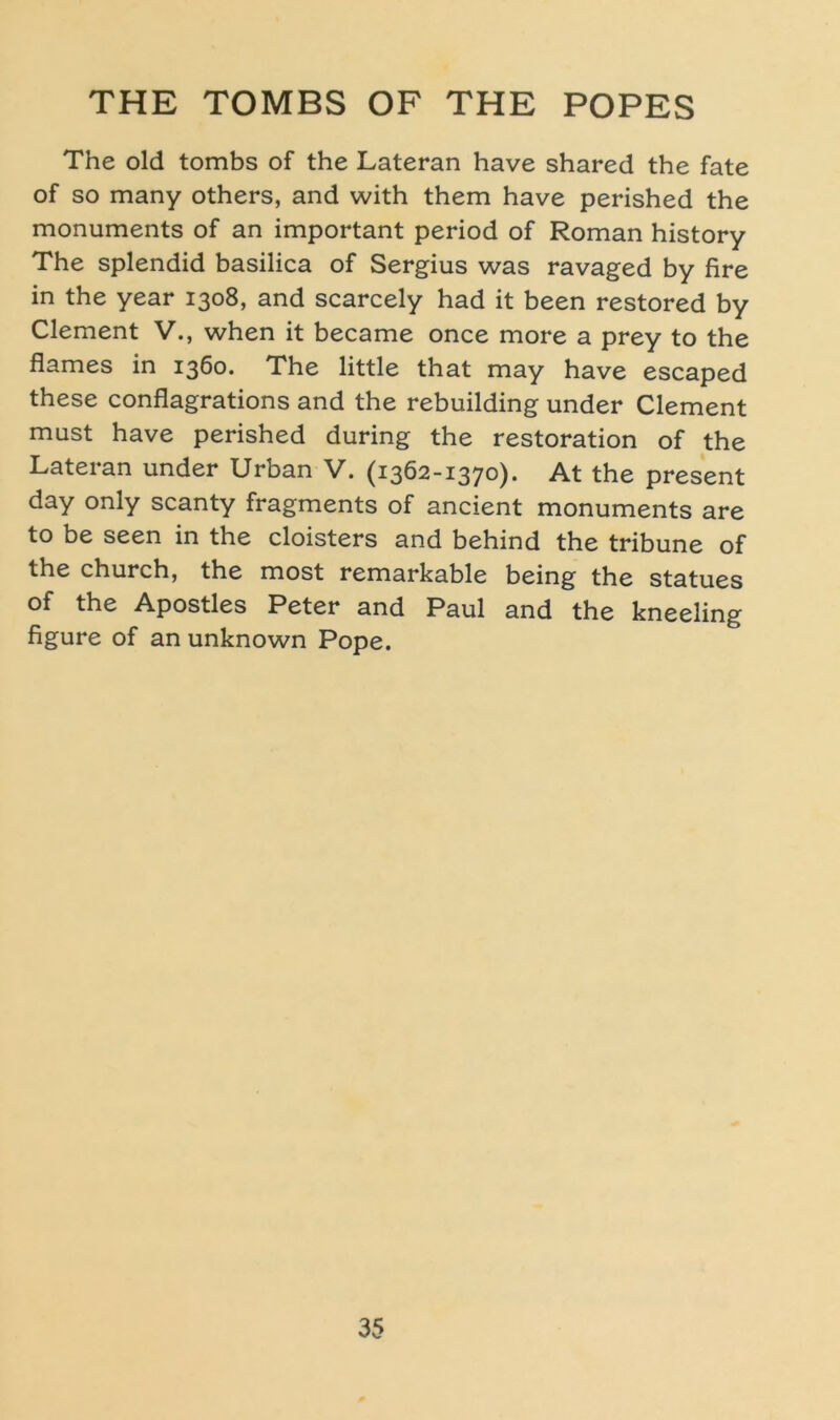 The old tombs of the Lateran have shared the fate of so many others, and with them have perished the monuments of an important period of Roman history The splendid basilica of Sergius was ravaged by fire in the year 1308, and scarcely had it been restored by Clement V., when it became once more a prey to the flames in 1360. The little that may have escaped these conflagrations and the rebuilding under Clement must have perished during the restoration of the Lateran under Urban V. (1362-1370). At the present day only scanty fragments of ancient monuments are to be seen in the cloisters and behind the tribune of the church, the most remarkable being the statues of the Apostles Peter and Paul and the kneeling figure of an unknown Pope.