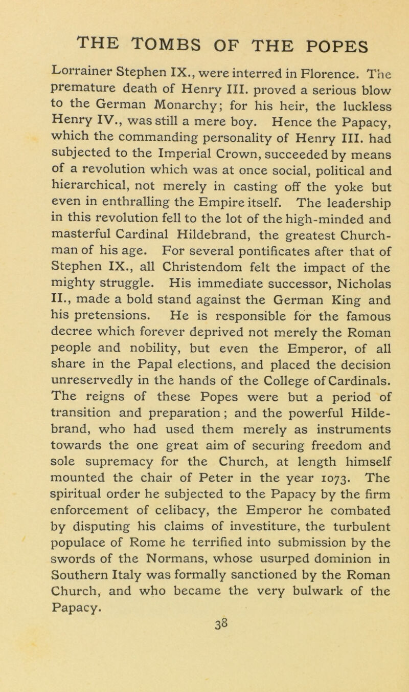 Lorrainer Stephen IX., were interred in Florence. The premature death of Henry III. proved a serious blow to the German Monarchy; for his heir, the luckless Henry IV., was still a mere boy. Hence the Papacy, which the commanding personality of Henry III. had subjected to the Imperial Crown, succeededby means of a revolution which was at once social, political and hierarchical, not merely in casting off the yoke but even in enthralling the Empire itself. The leadership in this revolution feil to the lot of the high-minded and masterful Cardinal Hildebrand, the greatest Church- man of his age. For several pontificates after that of Stephen IX., all Christendom feit the impact of the mighty struggle. His immediate successor, Nicholas II., made a bold stand against the German King and his pretensions. He is responsible for the famous decree which forever deprived not merely the Roman people and nobility, but even the Emperor, of all share in the Papal elections, and placed the decision unreservedly in the hands of the College of Cardinais. The reigns of these Popes were but a period of transition and preparation; and the powerful Hilde- brand, who had used them merely as instruments towards the one great aim of securing freedom and sole supremacy for the Church, at length himself mounted the chair of Peter in the year 1073. The spiritual order he subjected to the Papacy by the firm enforcement of celibacy, the Emperor he combated by disputing his Claims of investiture, the turbulent populace of Rome he terrified into Submission by the swords of the Normans, whose usurped dominion in Southern Italy was formally sanctioned by the Roman Church, and who became the very bulwark of the Papacy.