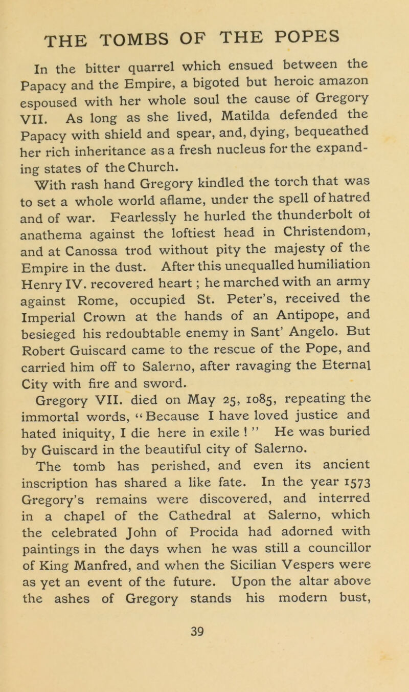 In the bitter quarrel which ensued between the Papacy and the Empire, a bigoted but heroic amazon espoused with her whole soul the cause of Gregory VII. As long as she lived, Matilda defended the Papacy with shield and spear, and, dying, bequeathed her rieh inheritance as a fresh nucleus for the expand- ing States of theChurch. With rash hand Gregory kindled the torch that was to set a whole world aflame, under the spell of hatred and of war. Fearlessly he hurled the thunderbolt oi anathema against the loftiest head in Christendom, and at Canossa trod without pity the majesty of the Empire in the dust. After this unequalled humiliation Henry IV. recovered heart; he marched with an army against Rome, occupied St. Peter’s, received the Imperial Crown at the hands of an Antipope, and besieged his redoubtable enerny in Sant’ Angelo. But Robert Guiscard came to the rescue of the Pope, and carried him off to Salerno, after ravaging the Eternal City with fire and sword. Gregory VII. died on May 25, 1085, repeating the immortal words, “Because I have loved justice and hated iniquity, I die here in exile ! ” He was buried by Guiscard in the beautiful city of Salerno. The tomb has perished, and even its ancient inscription has shared a like fate. In the year 1573 Gregory’s remains were discovered, and interred in a chapel of the Cathedral at Salerno, which the celebrated John of Procida had adorned with paintings in the days when he was still a councillor of King Manfred, and when the Sicilian Vespers were as yet an event of the future. Upon the altar above the ashes of Gregory Stands his modern bust,