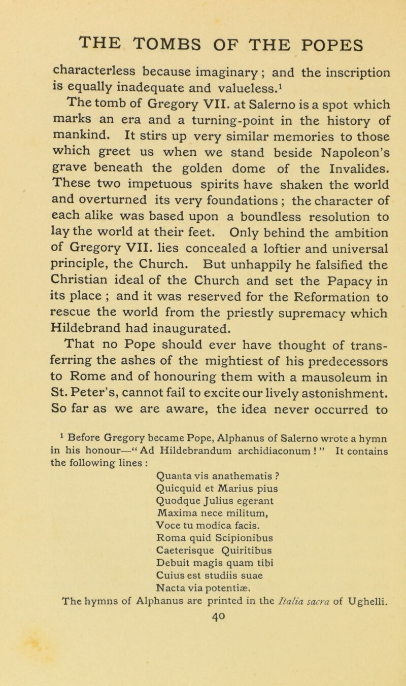 characterless because imaginary; and the inscription is equally inadequate and valueless.1 The tomb of Gregory VII. at Salerno is a spot which marks an era and a turning-point in the history of mankind. It stirs up very similar memories to those which greet us when we stand beside Napoleon’s grave beneath the golden dome of the Invalides. These two impetuous spirits have shaken the world and overturned its very foundations ; the character of each alike was based upon a boundless resolution to lay the world at their feet. Only behind the ambition of Gregory VII. lies concealed a loftier and universal principle, the Church. But unhappily he falsified the Christian ideal of the Church and set the Papacy in its place ; and it was reserved for the Reformation to rescue the world from the priestly supremacy which Hildebrand had inaugurated. That no Pope should ever have thought of trans- ferring the ashes of the mightiest of his predecessors to Rome and of honouring them with a mausoleum in St. Peter’s, cannot fail to excite our lively astonishment. So far as we are aware, the idea never occurred to 1 Before Gregory became Pope, Alphanus of Salerno wrote a hymn in his honour—“ Ad Hildebrandum archidiaconum ! ” It contains the following lines : Quantavis anathematis ? Quicquid et Marius pius Quodque Julius egerant Maxima nece militum, Voce tu modica facis. Roma quid Scipionibus Caeterisque Quiritibus Debuit magis quam tibi Cuiusest studiis suae Nacta via potentiae. Thehymns of Alphanus are printed in the Italia sacra of Ughelli.