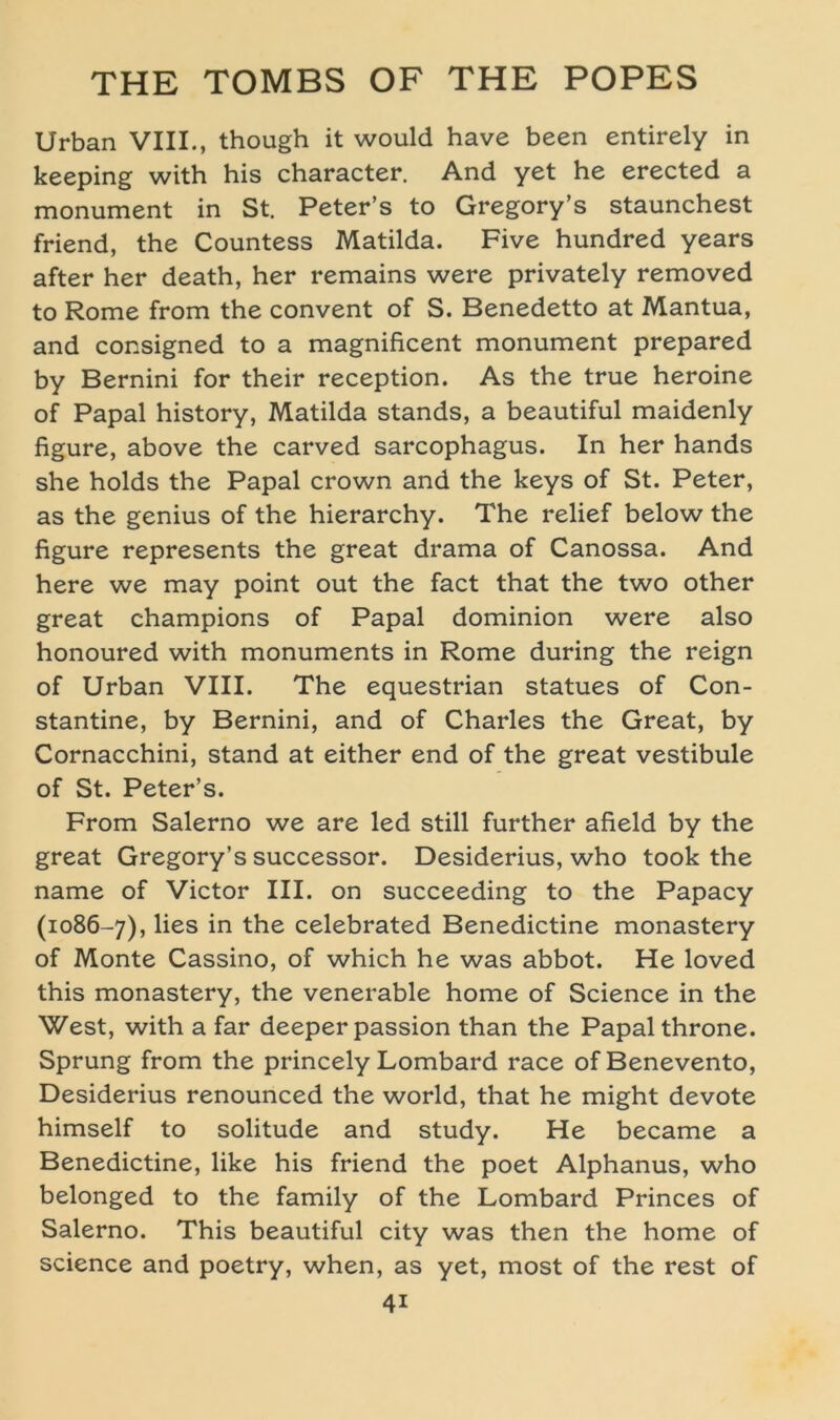 Urban VIII., though it would have been entirely in keeping with his character. And yet he erected a monument in St. Peter’s to Gregory’s staunchest friend, the Countess Matilda. Five hundred years after her death, her remains were privately removed to Rome from the convent of S. Benedetto at Mantua, and consigned to a magnificent monument prepared by Bernini for their reception. As the true heroine of Papal history, Matilda Stands, a beautiful maidenly figure, above the carved sarcophagus. In her hands she holds the Papal crown and the keys of St. Peter, as the genius of the hierarchy. The relief below the figure represents the great drama of Canossa. And here we may point out the fact that the two other great Champions of Papal dominion were also honoured with monuments in Rome during the reign of Urban VIII. The equestrian statues of Con- stantine, by Bernini, and of Charles the Great, by Cornacchini, stand at either end of the great vestibule of St. Peter’s. From Salerno we are led still further afield by the great Gregory’s successor. Desiderius, who took the name of Victor III. on succeeding to the Papacy (1086-7), ^es m the celebrated Benedictine monastery of Monte Cassino, of which he was abbot. He loved this monastery, the venerable home of Science in the West, with a far deeper passion than the Papal throne. Sprung from the princely Lombard race ofBenevento, Desiderius renounced the world, that he might devote himself to solitude and study. He became a Benedictine, like his friend the poet Alphanus, who belonged to the family of the Lombard Princes of Salerno. This beautiful city was then the home of Science and poetry, when, as yet, most of the rest of 4i