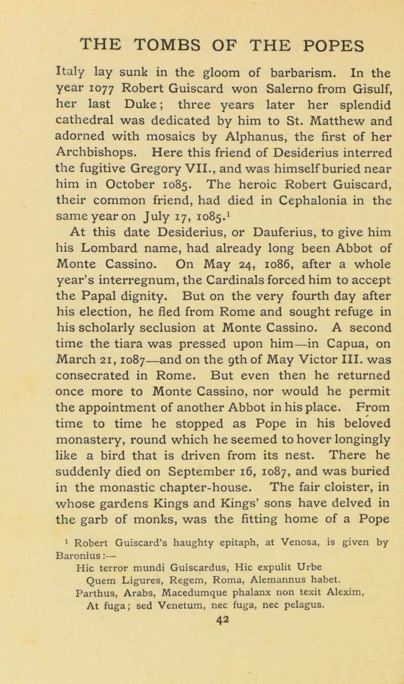 Italy lay sunk in the gloom of barbarism. In the year 1077 Robert Guiscard won Salerno from Gisulf, her last Duke; three years later her splendid cathedral was dedicated by him to St. Matthew and adorned with mosaics by Alphanus, the first of her Archbishops. Here this friend of Desiderius interred the fugitive Gregory VII., and was himself buried near him in October 1085. The heroic Robert Guiscard, their common friend, had died in Cephalonia in the sameyearon July 17, 1085.1 At this date Desiderius, or Dauferius, to give him his Lombard name, had already long been Abbot of Monte Cassino. On May 24, 1086, after a whole year’s interregnum, the Cardinais forced him to accept the Papal dignity. But on the very fourth day after his election, he fled from Rome and sought refuge in his scholarly seclusion at Monte Cassino. A second time the tiara was pressed upon him—in Capua, on March 21,1087—and on the gth of May Victor III. was consecrated in Rome. But even then he returned once more to Monte Cassino, nor would he permit the appointment of another Abbot in his place. From time to time he stopped as Pope in his beloved monastery, round which he seemed to hover longingly like a bird that is driven from its nest. There he suddenly died on September 16, 1087, and was buried in the monastic chapter-house. The fair cloister, in whose gardens Kings and Kings’ sons have delved in the garb of monks, was the fitting home of a Pope 1 Robert Guiscard’s haughty epitaph, at Venosa, is given by Baronius:— Hic terror mundi Guiscardus, Hic expulit Urbe Quem Ligures, Regem, Roma, Alemannus habet. Parthus, Arabs, Macedumque phalanx non texit Alexim, At fuga; sed Venetum, nec fuga, nec pelagus.