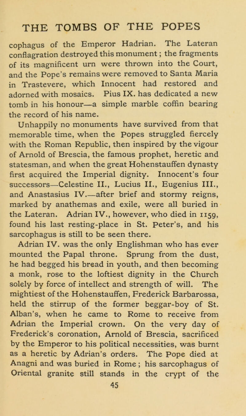 cophagus of the Emperor Hadrian. The Lateran conflagration destroyed this monument; the fragments of its magnificent urn were thrown into the Court, and the Pope’s remains were removed to Santa Maria in Trastevere, which Innocent had restored and adorned with mosaics. Pius IX. has dedicated a new tomb in his honour—a simple marble coffin bearing the record of his name. Unhappily no monuments have survived from that memorable time, when the Popes struggled fiercely with the Roman Republic, then inspired by the vigour of Arnold of Brescia, the famous prophet, heretic and statesman, and when the great Hohenstauffen dynasty first acquired the Imperial dignity. Innocent’s four successors—Celestine II., Lucius II., Eugenius III., and Anastasius IV after brief and stormy reigns, marked by anathemas and exile, were all buried in the Lateran. Adrian IV., however, who died in 1159, found his last resting-place in St. Peter’s, and his sarcophagus is still to be seen there. Adrian IV. was the only Englishman who has ever mounted the Papal throne. Sprung from the dust, he had begged his bread in youth, and then becoming a monk, rose to the loftiest dignity in the Church solely by force of intellect and strength of will. The mightiest of the Hohenstauffen, Frederick Barbarossa, held the stirrup of the former beggar-boy of St. Alban’s, when he came to Rome to receive from Adrian the Imperial crown. On the very day of Frederick’s coronation, Arnold of Brescia, sacrificed by the Emperor to his political necessities, was burnt as a heretic by Adrian’s Orders. The Pope died at Anagni and was buried in Rome; his sarcophagus of Oriental granite still Stands in the crypt of the