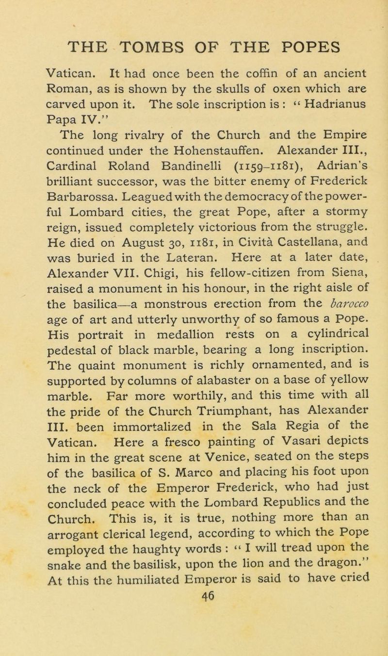 Vatican. It had once been the coffin of an ancient Roman, as is shown by the skulls of oxen which are carved upon it. The sole inscription is : “ Hadrianus Papa IV.” The long rivalry of the Church and the Empire continued under the Hohenstauffen. Alexander III., Cardinal Roland Bandinelli (1159-1181), Adrian’s brilliant successor, was the bitter enemy of Frederick Barbarossa. Leagued with the democracy of the power- ful Lombard cities, the great Pope, after a stormy reign, issued completely victorious from the struggle. He died on August 30, 1181, in Civitä Castellana, and was buried in the Lateran. Here at a later date, Alexander VII. Chigi, his fellow-citizen from Siena, raised a monument in his honour, in the right aisle of the basilica—a monstrous erection from the bai'occo age of art and utterly unworthy of so famous a Pope. His portrait in medallion rests on a cylindrical pedestal of black marble, bearing a long inscription. The quaint monument is richly ornamented, and is supported by columns of alabaster on a base of yellow marble. Far more worthily, and this time with all the pride of the Church Triumphant, has Alexander III. been immortalized in the Sala Regia of the Vatican. Here a fresco painting of Vasari depicts him in the great scene at Venice, seated on the Steps of the basilica of S. Marco and placing his foot upon the neck of the Emperor Frederick, who had just concluded peace with the Lombard Republics and the Church. This is, it is true, nothing more than an arrogant clerical legend, according to which the Pope employed the haughty words : “ I will tread upon the snake and thebasilisk, upon the lion and the dragon.” At this the humiliated Emperor is said to have cried