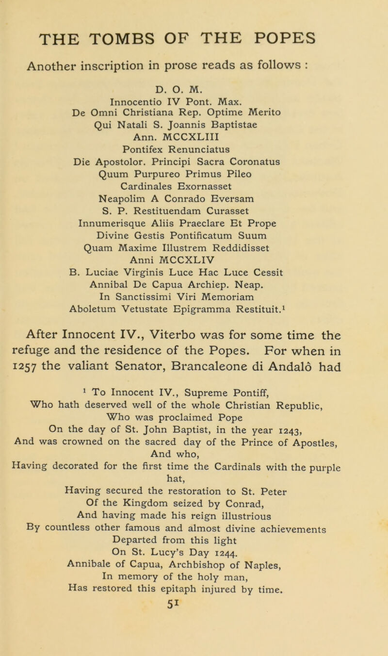 Another inscription in prose reads as follows : D. O. M. Innocentio IV Pont. Max. De Omni Christiana Rep. Optime Merito Qui Natali S. Joannis Baptistae Ann. MCCXLIII Pontifex Renunciatus Die Apostolor. Principi Sacra Coronatus Quum Purpureo Primus Pileo Cardinales Exornasset Neapolim A Conrado Eversam S. P. Restituendam Curasset Innumerisque Aliis Praeclare Et Prope Divine Gestis Pontificatum Suum Quam Maxime Illustrem Reddidisset Anni MCCXLIV B. Luciae Virginis Luce Hac Luce Cessit Annibal De Capua Archiep. Neap. In Sanctissimi Viri Memoriam Aboletum Vetustate Epigramma Restituit.1 After Innocent IV., Viterbo was for some time the refuge and the residence of the Popes. For when in 1257 the valiant Senator, Brancaleone di Andalö had 1 To Innocent IV., Supreme Pontiff, Who hath deserved well of the whole Christian Republic, Who was proclaimed Pope On the day of St. John Baptist, in the year 1243, And was crowned on the sacred day of the Prince of Apostles, And who, Having decorated for the first time the Cardinais with the purple hat, Having secured the restoration to St. Peter Of the Kingdom seized by Conrad, And having made his reign illustrious By countless other famous and almost divine achievements Departed from this light On St. Lucy’s Day 1244. Annibale of Capua, Archbishop of Naples, In memory of the holy man, Has restored this epitaph injured by time.